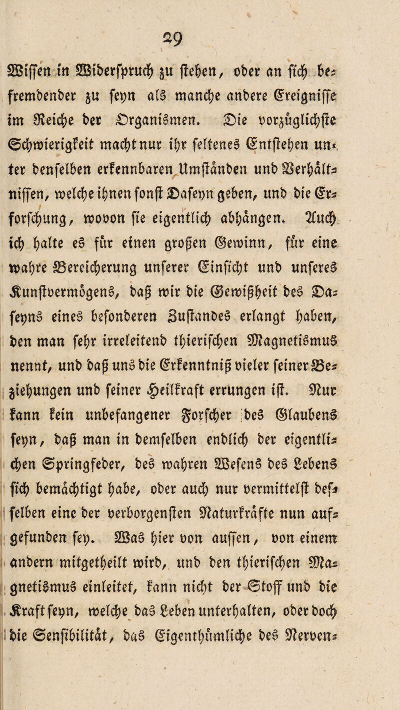 SBtffen in SBtberfpruc|> $u jfeben, ober an ftch hu frembenber ju fepn als manche anbere ^teignfffe im Reiche ber Organismen. Sie t>or$uglich(ie ©chwierigfeit machtnur ihr fefteneS (Sntjfehen un* ter benfelben erfennbaren.Umfldnbcn unterhalt* triffen, welche ihnen fonjt Safet>n geben, unb tiefe forfcßung, wooon fte eigentlich abhangem 2£ud^ ich halte eS für einen großen (gewinn, für eine wahre ^Bereicherung unferer (Sinficht unb unfereS ÄunftoermogenS, baß wir bie (Gewißheit beS fepnS eines befonberen SujlanbeS erlangt haben, ben man fehr irreteitenb thierifchen Magnetismus nennt, unb baßunSbie feenntnißoieler feinerSSe^ gtehungen unb feiner ^eilfraft errungen iff. 9tur fann fein unbefangener gorfcher ;beS (glaubend fe^n, baß man in bemfelben enblich ber eigentlis chen ©pringfeber, beS wahren SBefenS beS SebenS ftch bemächtigt habe, ober auch nur oermittel)! bef* felben eine ber oerborgenflen 3?aturfrdfte nun aufs gefunben fep* 23aS hier oon auffcn, oon einem anbern mitgetheilt wirb, unb ben thierifchen Mas gnetiSmuS einleitet, fann nicht ber Stoff unb bie ^raftfepn, welche baS geben unterhalten, ober hoch bie ©enfibilitdt, baS (^igenthumliche beS Heroen«