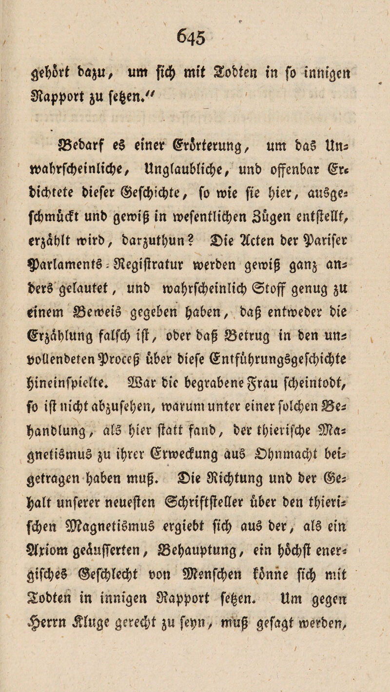 gehört ba$u, um fi# mit Sotten in fo innigen fftapport ju fegen/' ' . ' SSebarf e§ einet ©rörterung, um ba§ ltn- wabtfdbeinlicbe, Unglaubliche, unb offenbar ©ts bicbtete btefer ©efcbicbte, fo wie fie fym, au^ge* fcbmucft unb gewiß in wcfentlit&en Sögen entßellt, cr^ablt notrb, barjutfyun? &)ie 2Ccten ber §3arifet ^Parlaments ; fftegißratur werben gewiß gan§ am berS gelautet, unb wabrfcbeinlicb @toff genug ju einem SBeweiS gegeben haben, baß entweber bie (Srjäblung falfd) ijf, ober baß betrug tn ben um uoüenbeten^roceß über btefe ©ntfübrungSgefdbicbte hineinfpielte* $ßar bie begrabene grau fdjeintobf, fo ift nicht abjufeben, warum unter einer folgen Bes fjanblung, als hier jlatt fanb, bet tbievifege STcas gnetiSmuS ju ihrer (Srwedfung auS £)bnmad)t bei? getragen haben muß. £>ie Dichtung unb ber ©es halt unferer neueren @cbriftjleller übet ben tbieru (eben $?agneti6muS ergtebt ftcb aus bet, als ein 5Wom gepufferten, Behauptung, ein böcbjt ener* gifebeS ©efcbledjt t>on SJtenfcben fönite ftcb mit Sobten in innigen Rapport fegen* Um gegen <|>errn Äluge getedjt 51t fepn, muß gefagt werben.