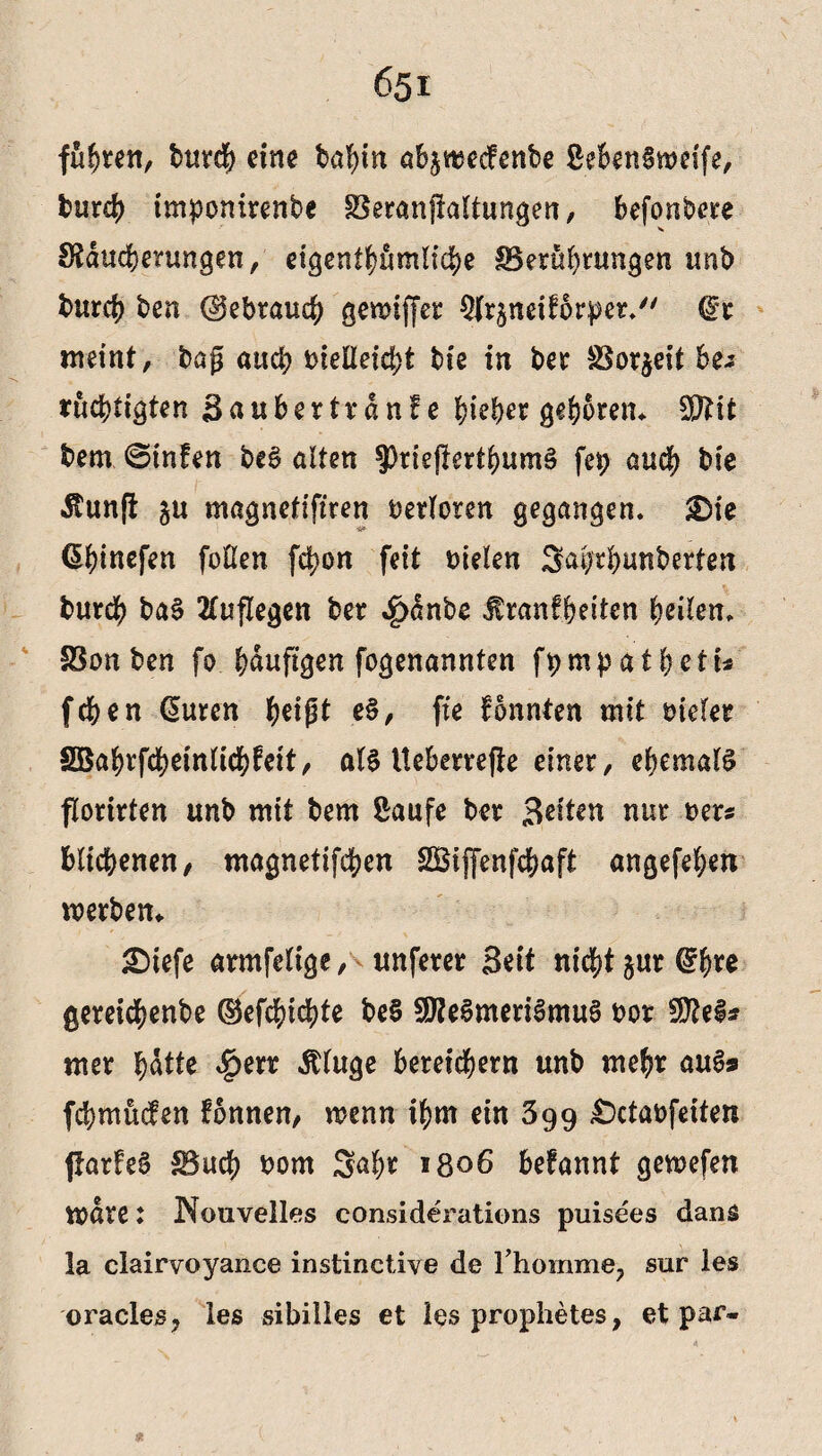 fügten, bur$ eine baf)in abjttsecfenbe ßebenlweife, burch tmponirenbe Beranflaltungen, befonbere SSducbenmgen, eigentümliche Berührungen unb burch ben (gebrauch gemtffet ^rjndforper. dt meint, bag auch t>feEexd>t bi'e in ber Borjeit be* rüchtigten Saubertrdnfe hiebet geboren. Sftit bem ©infen beS alten ?)rtepertbum3 fep auch bie itunfl ju magnetiftren verloren gegangen. £)ie Ühinefen foßen fchon feit Dielen Sabtbunberten burch ba§ tfuflegen ber $dnbe Iranfbeiten heilen. Bon ben fo hduftgen fogenannten fpmpatbcti* fchen (Suren ^elgt e§, fte fonnten mit Dielet SEBahrfcheinlidhfeit, als tteberrepe einer, ehemals florirten unb mit bem Saufe ber Seiten nur Der« blichenen, magnetifchen SBijfenfchaft angefehen werben. £)tefe armfelige, unferer Seit nicht §ur (?bre gereichenbe ©efchichte be§ SföeSmeriSmuS Dor Sttel* mer hatte £err Äluge bereichern unb mehr auSs febmüden fonnen, wenn ihm ein 599 £>ctaofdten parfeS Buch Dom Saht *806 befannt gewefen n>are: Nouvelles considerations puisees dang la clairvoyance instinctive de I homme^ sur les oracles, les sibilles et les prophetes, et par-