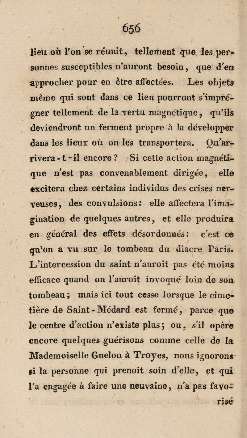 lieu ou Pon se reunit, tellement que les per- sonnes susceptibles n’auront besoin, que d'en approclier pour en etre afFecte'es» Les objets meine qui sont dans ce lieu pourront s’impre- 1 ' gner tellement de la vertu magnetique, qu’ils deviendront un ferment propre a la developper dans les lieux oü on les transportera» Ou’ar- rivera-t-il encore ? Si cette action magneti- que n’est pas convenablement dirigee, eile excitera chez certains individus des crises ner- veuses, des convulsions: eile afFectera Pirna- gination de quelques autres, et eile produira en general des effets desordonnes: c est ce . ' J qu’bn a vu sur le tombeau du diacre Paris. L’intercession du saint n'auroit pas ete moins efficace quand on Pauroit invoque loin de sou tombeau; mais ici tout cesse lorsque le cime- tiere de Saint-Medard est ferme, parce que le centre d’action n’existe plus; ou, s’il opere encore quelques guerisons comme celle de la Mademoiselle Guelon a Troyes, nous ignorons ei la personne qui prenoit soin d'elle, et qui Pa engagee a faire une neuvaine, n'a pas fayo- rise