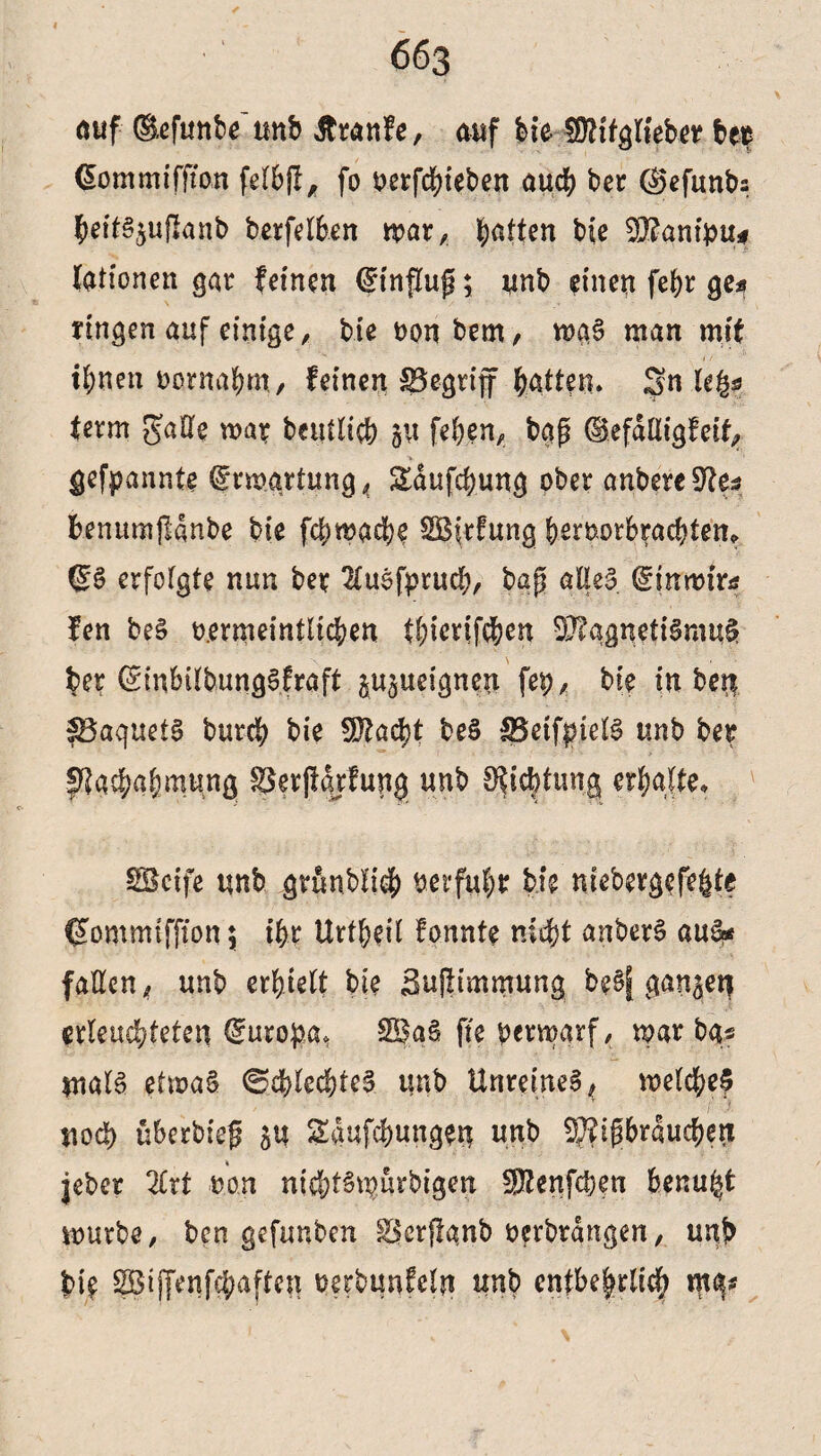 auf ®efunbe unb Äranfe, auf bie fülifglieber bet Commifftan felbjl* fo uerfcbteben auch ber ©efunbs $.eits$ufianb ber fe Iben mar, Ratten bie 2ü?anibu< lationen gar feinen Einfluß; unb einen fefyr ge« ringen auf einige/ bie oonbem, ma§ man mit ihnen oornahm, feinen begriff Ratten* Sn Ufa ferm gaHe mar beutlich 511 fehen, tag ©efafligfeif, gekannte ©rmgrtung, Sdufchung ober anbereSto fcenumjlanbe bie fchmacfye SBirfung b^rootbracbten* (SS erfolgte nun ber 2£u0fprucf?r bap alles (Sinroirtf fen be§ mmeintlichen tbicrifehen D}?ggnetiSmu$ ber (SinbilbungSfraft ju^ueignen fep, bie in ben IBaquefg burch bie SOiacht beS SSeif^ielS unb ber fftasbabmtmg ©erjiqrfung unb S^idbtung erhalte* SBcife unb gründlich uerfujr bie niebergefe|te (gommtffton \ ihr Urt^eil fonnte nicht anberS aus* fallen < unb erhielt bie Sujlimmung beSf ganzen erleuchteten (Surofca, 2Ba§ fte verwarf, war bg* $nalS etwas ©eblecbteS unb Unreines , welche? ■v * i' 1 nod) überbieg 5U Sctufchungerj unb 5}?igbrduchen jeber 2lrt non nichtS^ürbigen SKenfcben benugt mürbe, ben gefunben ^crflgnb verbrdngen, unb bte SBiffenfcbaften oerbunfeln unb entbe|rlic§ mg*