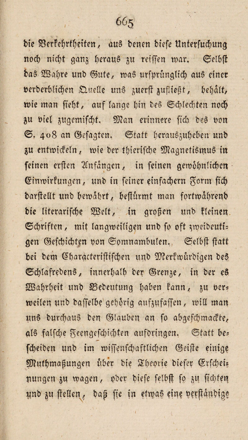 \ 665 t»ie ^Serfe^rf^etfcrr, au§ benen btefc ttnterfucbung noch nicht ganj heraus p reiffen war, ®elb{f baS SÖaljre unb (Sute, waS urfprünglich aus einer tterberbltchen Quelle unS perff pfllegt, begatt, wie man ftefjt, auf lange I)in beS Schlechten noch p oiel pgemifäht ^an erinnere [ich beS non S. 408 an (Sefagten. Statt herauSpheben unb p entwkfeln, wie ber tbierifähe SftagneftSmuS in feinen erfien Anfängen, in feinen gewöhnlichen Gnnwtrfungen, unb in feiner einfachem $arm fteb barjfeüt unb bewahrt, beffurmt man forfwdhrenb tue literarifcbe S5Mt, in grofen unb fleinen Schriften, mit langweiligen unb fo oft ^weibcuti; gen (Sefcbicbten non Somnambulen. Selbff flatt bei bem GFbargctenftifehen unb 33?er?wurbigen beS SchlafrebenS, innerhalb ber (Srenje, in ber eS SBabrbeit unb SSebeutung höben bann, p oer« weilen unb baffelbe gehörig aufpfajfen, will man uni burchauS ben (Blauben an fo abgefebmaefte, als falfcbe geengefchkbten attfbnngem Statt bes febetben unb im wiffenfebaftltcben (Seifte einige fOtutbmapungen über bte Sbeprie btefer (Srfcbn* uungen ju wagen, ober biefe felbff fo p fkbtm unb p flellen^ bap fk in etwas eine bfr(|anbigf