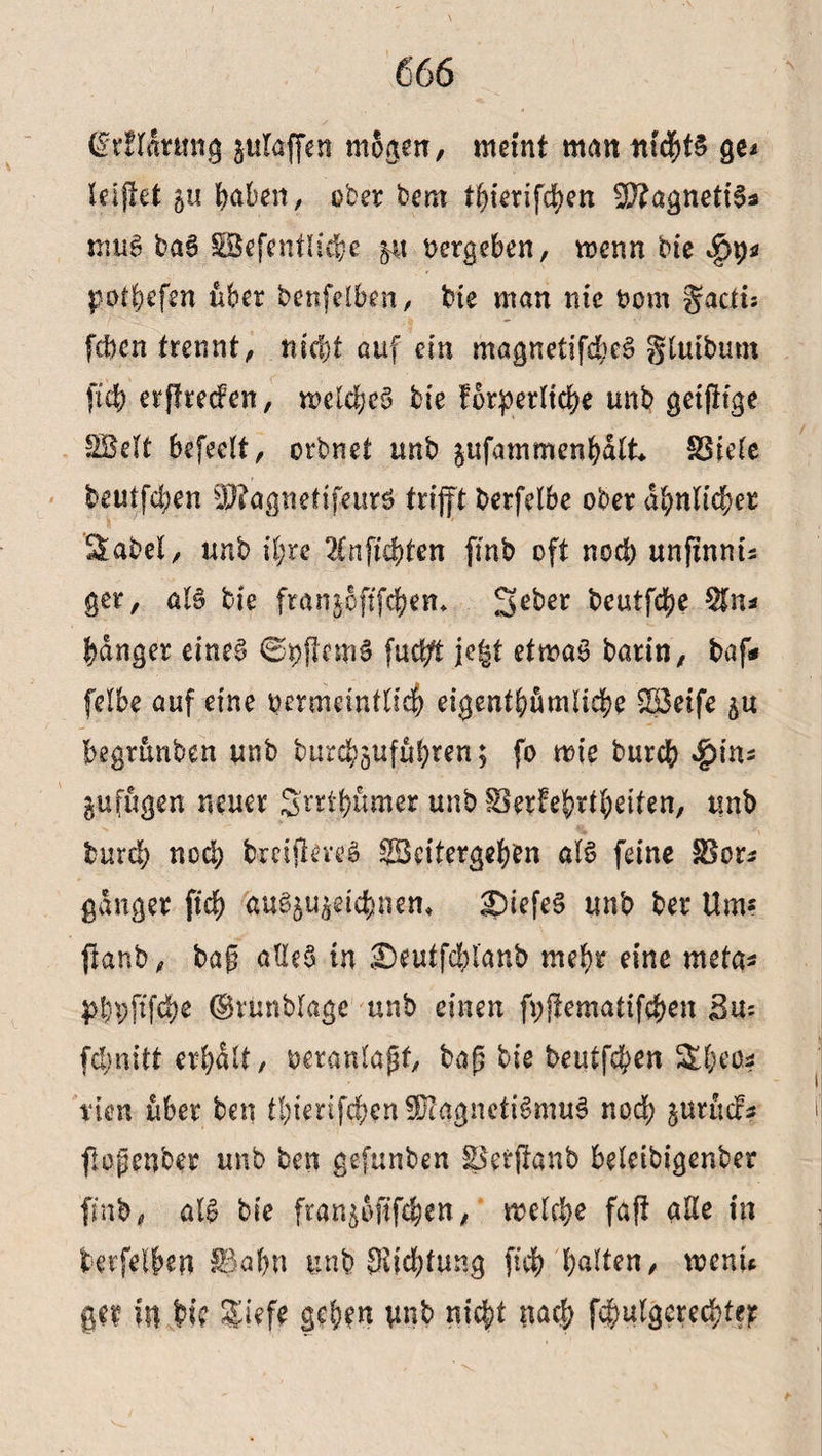 (grüarmig plajfen mögen, meint man nichts ge* leiftet 51? Wen, ober bem thierifchen $D?agnetBs mug bag SSefentliebe p oergeben, menn bie potbefm über benfelben, bie man nie oom gacii; fcben trennt, nicht auf ein magnetifd;eg glutbum ftcb erffrecfen, mcldjcg bie forderliche unb getjKge SBelt befeclt, orbnet unb pfammenhalt* SSiele beutfd;en $?agneftfeurg trijft berfelbe ober ähnlicher Sabel, unb il;re ^Cnfichten fmb oft nod; unftnnu ger, aB bie franjoftfchen* 2*eber t?eutfd?e $n* banger eineg ©oflemS fud/t jc^t etmaS barin, baf* felbe auf eine oermdnfltch eigentümliche SBeife p begrünben unb burchpfühten; fo mt'e burch «&ins pfiigen neuer Srrthümer unb ^erfef-rlbeiten, tmb tutd; nod; bmjteveg ^Beitergehen öB feine Skr* ganger fiel) aufyu^ifywn* £)iefeg unb ber Um* jtanb, tag aße§ in £)eutfd)lanb mehr eine meta* dbpfifO ©vünblage unb einen fyjtematifchen 3u= fd;nitt erhalt, oetanlaßf, baß bie beutfehen Sheos tun über ben thierifihenfDtggnctiSmug nod; prücf? flpfenber unb ben gefunben fBetfianb beleibigenber fmb, aB bie ftanpftfehen, melche faft alle in betreiben $Jal;n ttnb $id;tung ftch galten ^ menu gef ilt bi? $i?fe gehen tmb nicht nach folgerechte?