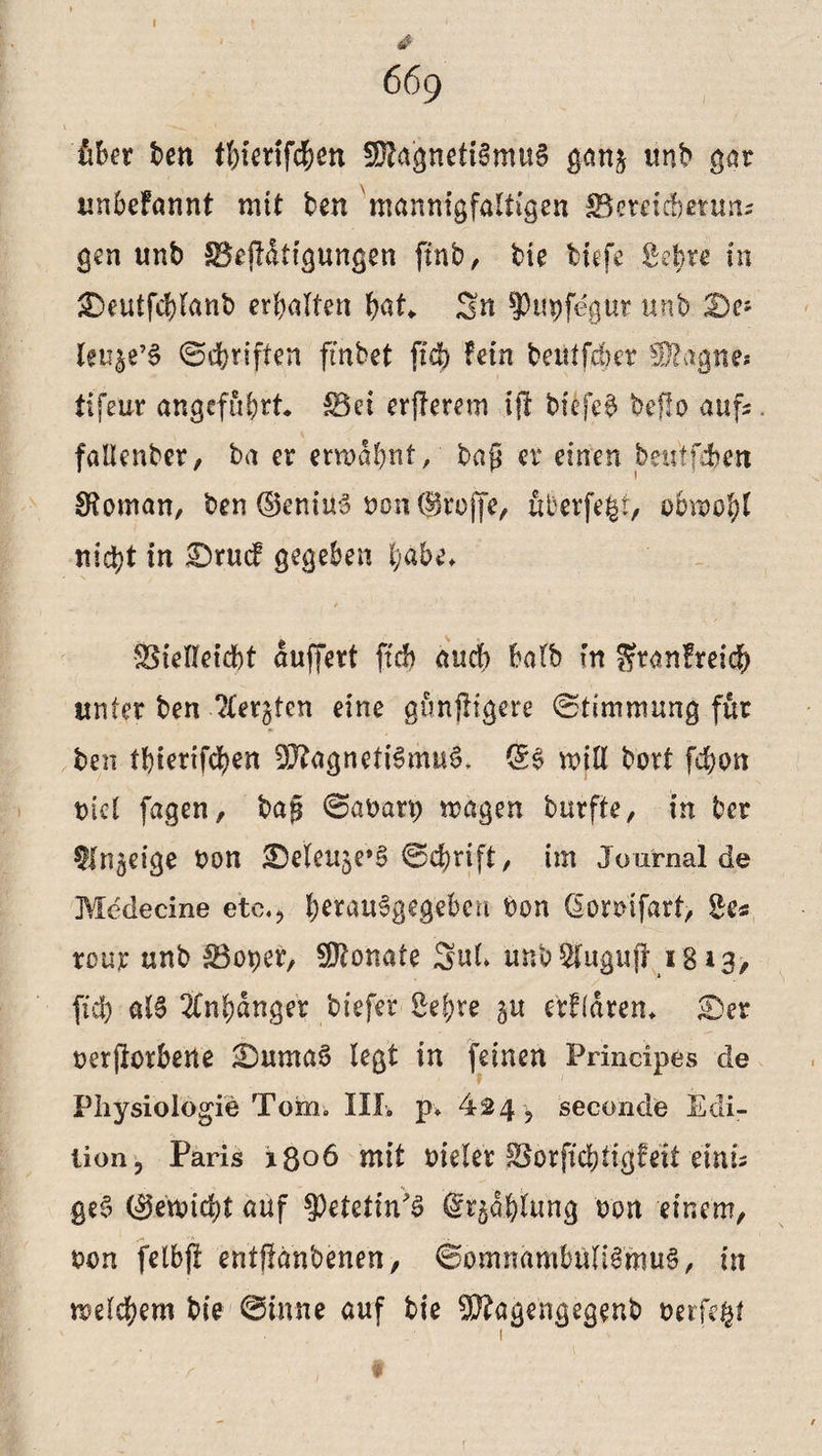 4 669 über ben thienfchen SÜlagnetiSmuS ganj trnb gar unbefannt mit ben 'mannigfaltigen IBereidbetun; gen unb $3ejlatigungen ftnb, bie tiefe g$re in &5eutfcf)lanb erhalten bat* Sn ^Pupfegut unb De? leu^e’S Schriften fmbet ftch fein betiffcber Wtagne* tifeuv angeführt* $3ei erjlerem ift biefeS beflo aufs. fallenber, ba er erwähnt, tag er einen beutfdben 0?oman, ben ©eninS von ©reffe, uberfegt, obwohl nicht in £>rucf gegeben habe* SSielteicbt duffert ftd) auch halb in Stanfreich unter ben ?tergten eine gunjligere Stimmung für ben thierifchen Magnetismus* ©S will bort fehsm oiet fagen, tag Sabarp wagen burfte, in ber ttn^eige bon ©eleuje’S Schrift, im Journal de Medecine etc., he*auSgeg£ben bon ßomfart, Se« tour unb 33oper, Monate 5ul> unb WugufI 18 *3> (ich alS Anhänger tiefer Sehre gu eVFldrem Ser beworbene SumaS legt in feinen Principes de Physiologie Tom-, III» p» 424 , second'e Edi¬ tion, Paris i$o6 mit bieler Sorftchtigfeit einu geS (gewicht auf ^etetin'S Gfr$d&iung bon einem, oon fetbft entftdnbenen, Somnambulismus, in welchem bie Sinne auf bie Magengegenb berfe^t 1