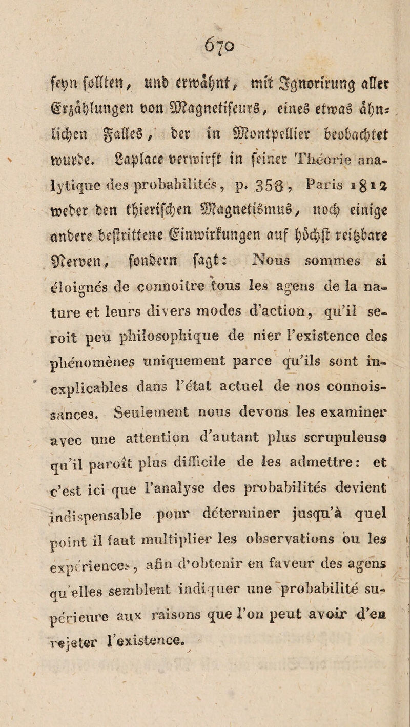 fetynfpUten, unb crwäfynf, mit Sgnetmmg aßet (gv$äf)lun$en bon 9D?agnettfeuTS, eines elmaS liefen gaf!e$, bet tu Montpellier beobachtet % ^ tturbe. Saplace öemirft in (einet Theorie ana- iyti que des probabilite's, p* .358 ? Paris i g i % triebet ben tfeierifefeen Magnetismus,, noch einige nnbere bejirittene ©innjirfungen auf teilbare 97eroen , fonbent fagt: Nous sommes si *> eloignes de connoitre tous les agens de la na- ture et leurs divers modes d’aetion, qu’il se- roit pen philosopliique de nier Fexistence des * * i plienomenes mii quem ent parce qu’ils sont in- explieables dans Fetat actuel de nos eonnois- sa'nces, Se ule me nt nous devons les examiner ayec une attention d’autant plus scrupuleuse qipil paroit plus dülicile de ies admettre: et \ c’est ici que Fanalyse des probabilites devient indispensable pour determiner jusqn’ii quei point il taut multiplie-r les obseryations bu les experiences, afin d’obtenir en faveur des agens quelle» semblent indiquer une probabilite su- perieure aux raisons que Fon peut avoir cFe» rejeter Fexistence. t