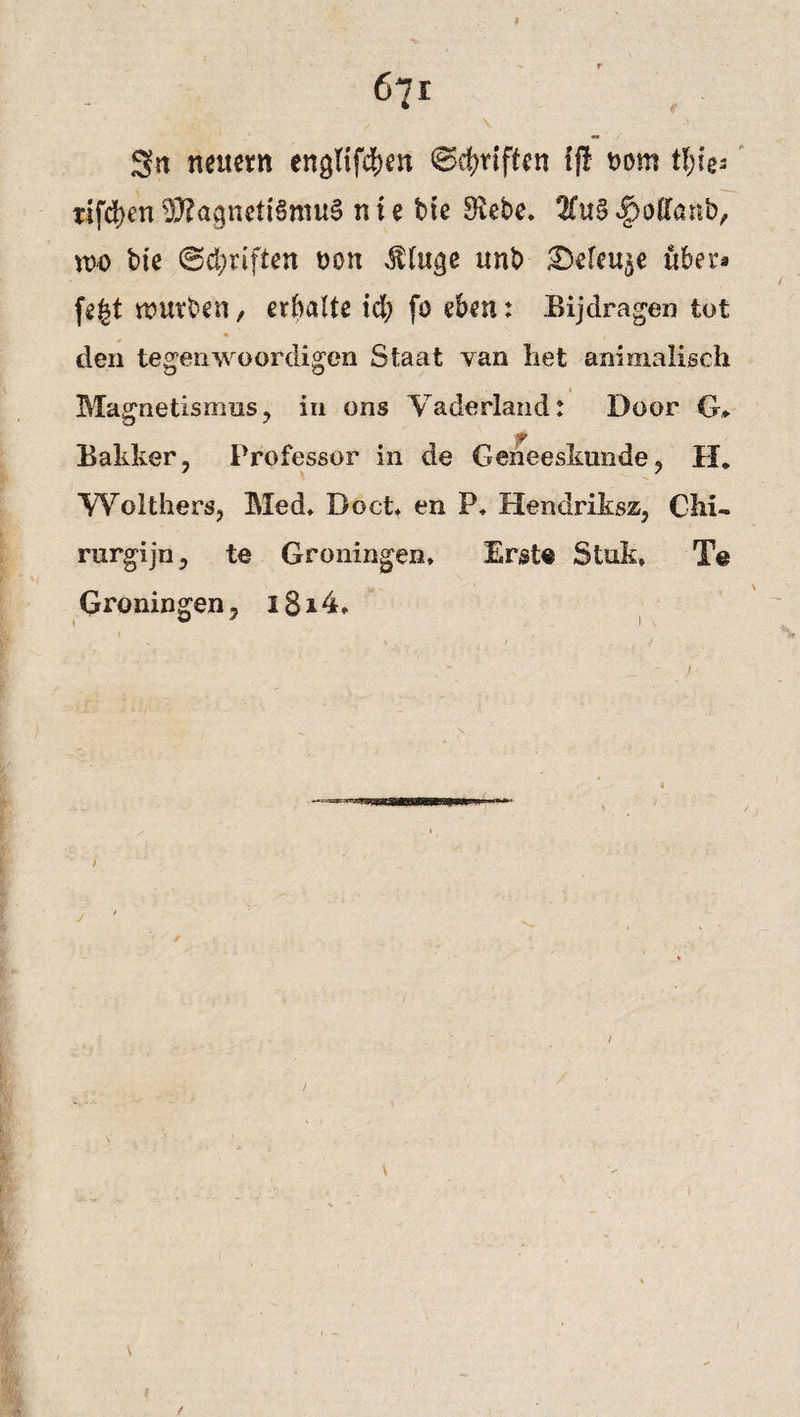 671 Sn nettem enghfcben ©griffen tj! Dom tl)k= tifdjen 93?agnett6mu0 nie bte 8vebe* 2Cu§ ^offartb, wo bie ©driften non .ftlttge unb £)eleu$e ttber* fegt mürben / erhalte td; fo eben: Bijdragen tot * den tegenwoordigen Staat yan het animalisch » Magnetismus, in ons Vaderland: Door G* Bakker, Professor in de Geneeskunde, II. YV'olthers, Med* Boct* en P* Hendriksz, Chi- rurgijn, te Groningen* Erst« Stuk, T@ Groningen, i8i4* /