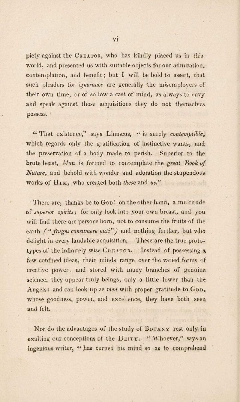 piety against the Creator, who has kindly placed us in tliia world, and presented us with suitable objects for our admiration, contemplation, and benefit ; but I will be bold to assert, that such pleaders for ignorance are generally the misemployed of their own time, or of so low a cast of mind, as always to envy and speak against those acquisitions they do not themselves possess. That existence,” says Linnaeus, u is surely contemptible, which regards only the gratification of instinctive wants, and the preservation of a body made to perish. Superior to the brute beast, Alan is formed to contemplate the great Book of Nature, and behold with wonder and adoration the stupendous works of Him, who created both these and us.” There are, thanks be to God ! on the other hand, a multitude of superior spirits; for only look into your own breast, and you will find there are persons born, not to consume the fruits of the earth ( “ fruges consumere nati”) and nothing further, but who delight in every laudable acquisition. These are the true proto¬ types of the infinitely wise Creator. Instead of possessing s* few confined ideas, their minds range over the varied forms of creative power, and stored with many branches of genuine science, they appear truly beings, only a little lower than the Angels; and can look up as men with proper gratitude to God, whose goodness, power, and excellence, they have both seen and felt. Nor do the advantages of the study of Botany rest only in exalting our conceptions of the Deity. “ Whoever/’ says an ingenious writer, “ has turned his mind so as to comprehend