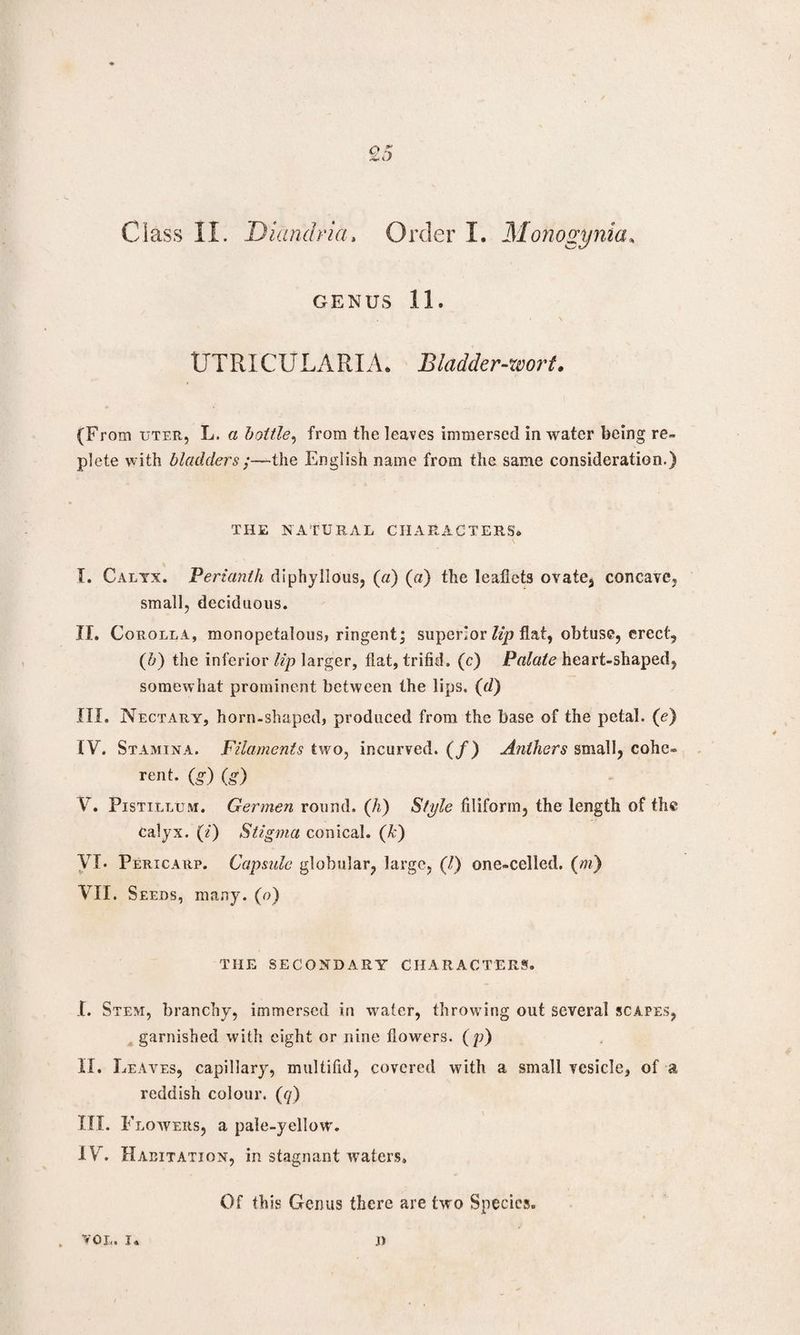 GENUS 11. UTRICULARIA. Bladder-wort. (From uter, L. a bottle, from the leaves immersed in water being re~ plete with bladders;—the English name from the same consideration.) THE NATURAL CHARACTERS® I. Calyx. Perianth diphyllous, (a) (a) the leaflets ovate, concave, small, deciduous. II. Corolla, monopetalous, ringent; superior lip flat, obtuse, erect, (b) the inferior lip larger, flat, trifid. (c) Palate heart-shaped, somewhat prominent between the lips. (d) III. Nectary, horn-shaped, produced from the base of the petal, (e) IV. Stamina. Filaments two, incurved. (/) Anthers small, cohc® rent, (g) (g) V. Pistillum. Germen round, (h) Style filiform, the length of the Calyx. (/) Stigma conical, (k) VI. Pericarp. Capsule globular, large, (/) one-celled. (m) VII. Seeds, many, (o) THE SECONDARY CHARACTERS. I. Stem, branchy, immersed in water, throwing out several scapes, garnished with eight or nine flowers. (p) II. Leaves, capillary, multifid, covered with a small vesicle, of a reddish colour, (q) III. Flowers, a pa!e-yelIowr. IV. Habitation, in stagnant waters. Of this Genus there are two Species. . VOL. I* J)