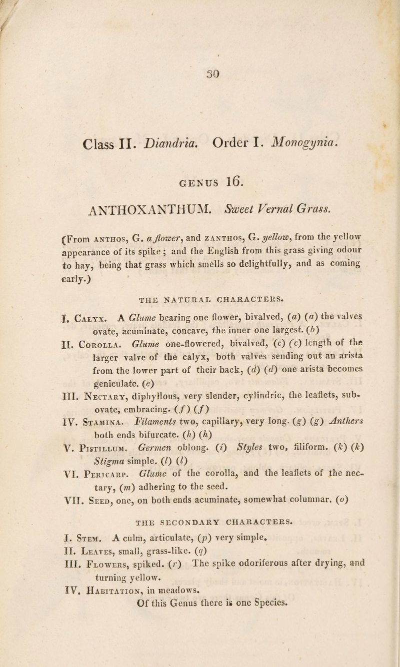 J 30 Class II. Diandria. Order I. Monogynia. genus 16. ANTHOXANTHUM. Sweet Vernal Grass. (From Anthos, G. ajlower, and zanthos, G. yellow, from the yellow appearance of its spike; and the English from this grass giving odour to hay, being that grass which smells so delightfully, and as coming early.) TIIE NATURAL CHARACTERS. I. Calyx. A Glume bearing one flower, bivalved, (a) (a) the valves ovate, acuminate, concave, the inner one largest. (b) II. Corolla. Glume one-flowered, bivalved, (c) (c) length of tire larger valve of the calyx, both valves sending out an arista from the lower part of their back, (d) (d) one arista becomes geniculate, (e) III. Nectary, dipbyllous, very slender, cylindric, the leaflets, sub- ovate, embracing. (/) (/) IV. Stamina. Filaments two, capillary, very long, (g) (g) Anthers both ends bifurcate. (h) (Ji) V. Pistillum. Germen oblong. (0 Styles two, Aliform. (k) (Ic) Stigma simple. ([l) (0 VI. Pericarp. Glume of the corolla, and the leaflets of the nec¬ tary, (m) adhering to the seed. VII. Seed, one, on both ends acuminate, somewhat columnar. (o) THE SECONDARY CHARACTERS. I. Stem. A culm, articulate, (p) very simple, II. Leaves, small, grass-like. (q) III. Flowers, spiked, (r) The spike odoriferous after drying, and turning yellow. IV. Habitation, in meadows. Of this Genus there is one Species. I