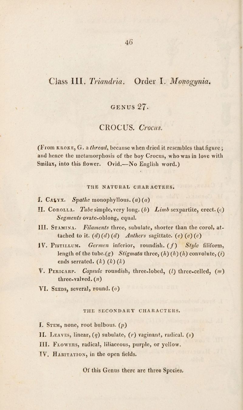 Class 111. Triandria. Order I. Monogynia. genus 27- CROCUS. Ct 'OCllS. (From krokEj G. a thread, because when dried it resembles that figure; and hence the metamorphosis of the boy Crocus, who was in love with Smilax, into this flower. Ovid.—No English word.) THE NATURAL CHARACTERS. I. Ca$yx. Spathe monophyllous. (a) (a) II. Corolla. Tube simple, very long, (b) Limb sexpartite, erect, (c) Segments ovate-oblohg, equal. III. Stamina. Filaments three, subulate, shorter than the corol, at¬ tached to it. (d) (d) (d) Anthers sagittate. (e) (e) (e) IV. Pistillum. Germen inferior, roundish. (/) Style filiform, length of the tube.(,g) Stigmata three, (h) (h) (h) convolute, (i) ends serrated. (k) (h) (Ic) V. Pericarp. Capsule roundish, three-lobed, (l) three-celled, (m) three-valved. (n) VI. Seeds, several, round, (o) THE SECONDARY CHARACTERS. I. Stem, none, root bulbous, (p) II. Leaves, linear, (q) subulate, (r) vaginant, radical, (s) III. Flowers, radical, liliaceous, purple, or yellow. IV. Habitation, in the open fields.