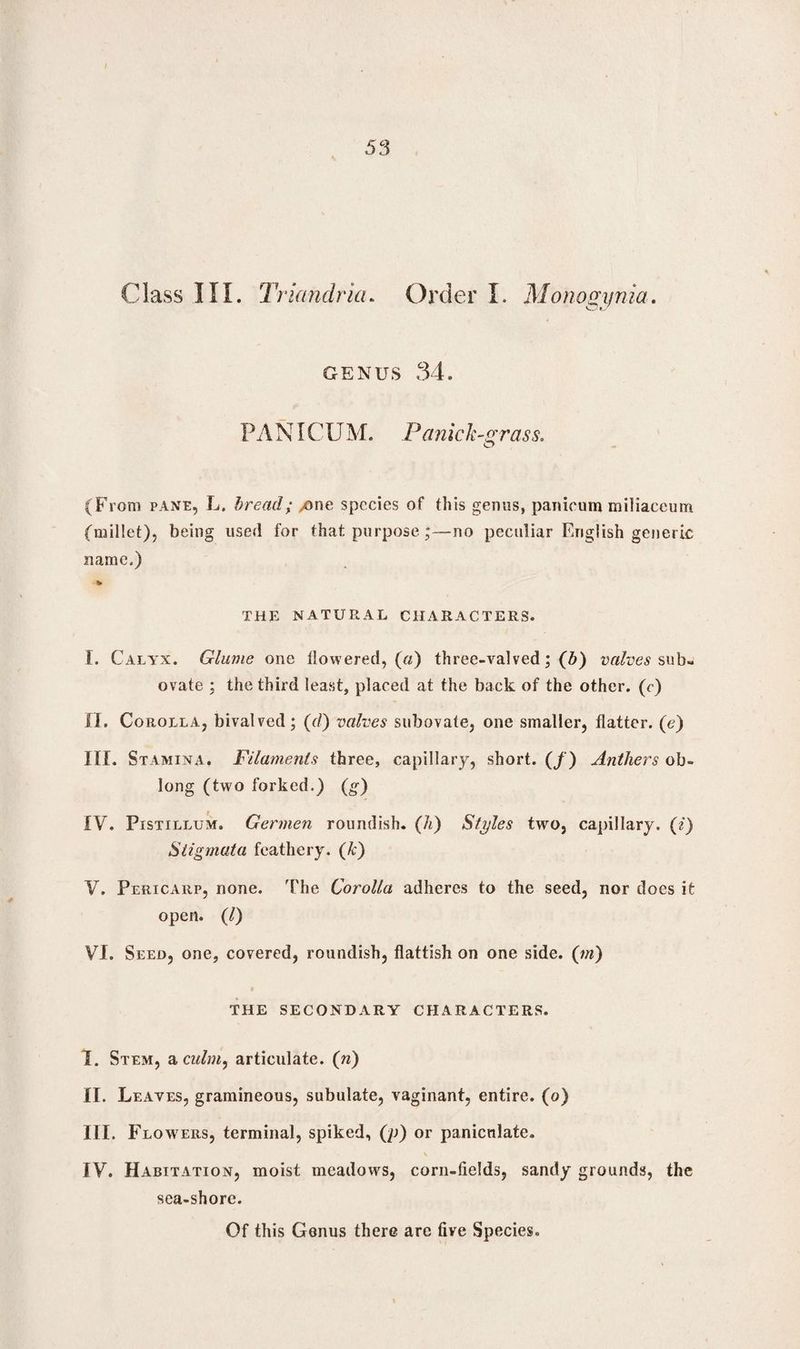 53 Class III. Triandricu Order I. Monogijnia GENUS 34. PANICUM. Panich grass. (From pane, L. bread; /One species of this genus, panicum miliaccum (millet), being used for that purpose;—no peculiar English generic name.) THE NATURAL CHARACTERS. I. Calyx. Glume one flowered, (0) three-valved; (Z>) valves sub- ovate ; the third least, placed at the back of the other, (r) II. Corolla, bivalved; (d) valves subovate, one smaller, flatter, (e) III. Stamina. Filaments three, capillary, short. (/) Anthers ob¬ long (two forked.) (^) IV. Pistillum. Germen roundish, (h) Styles two, capillary, (i) Stigmata feathery, (k) V. Pericarp, none. The Corolla adheres to the seed, nor does it open. (1) VI. Seed, one, covered, roundish, flatfish on one side, (m) THE SECONDARY CHARACTERS. I. Stem, a culm, articulate. (n) II. Leaves, gramineous, subulate, vaginant, entire, (o) III. Flow7 ers, terminal, spiked, (p) or panicnlate. \ IV. Habitation, moist meadows, corn-fields, sandy grounds, the sea-shore.