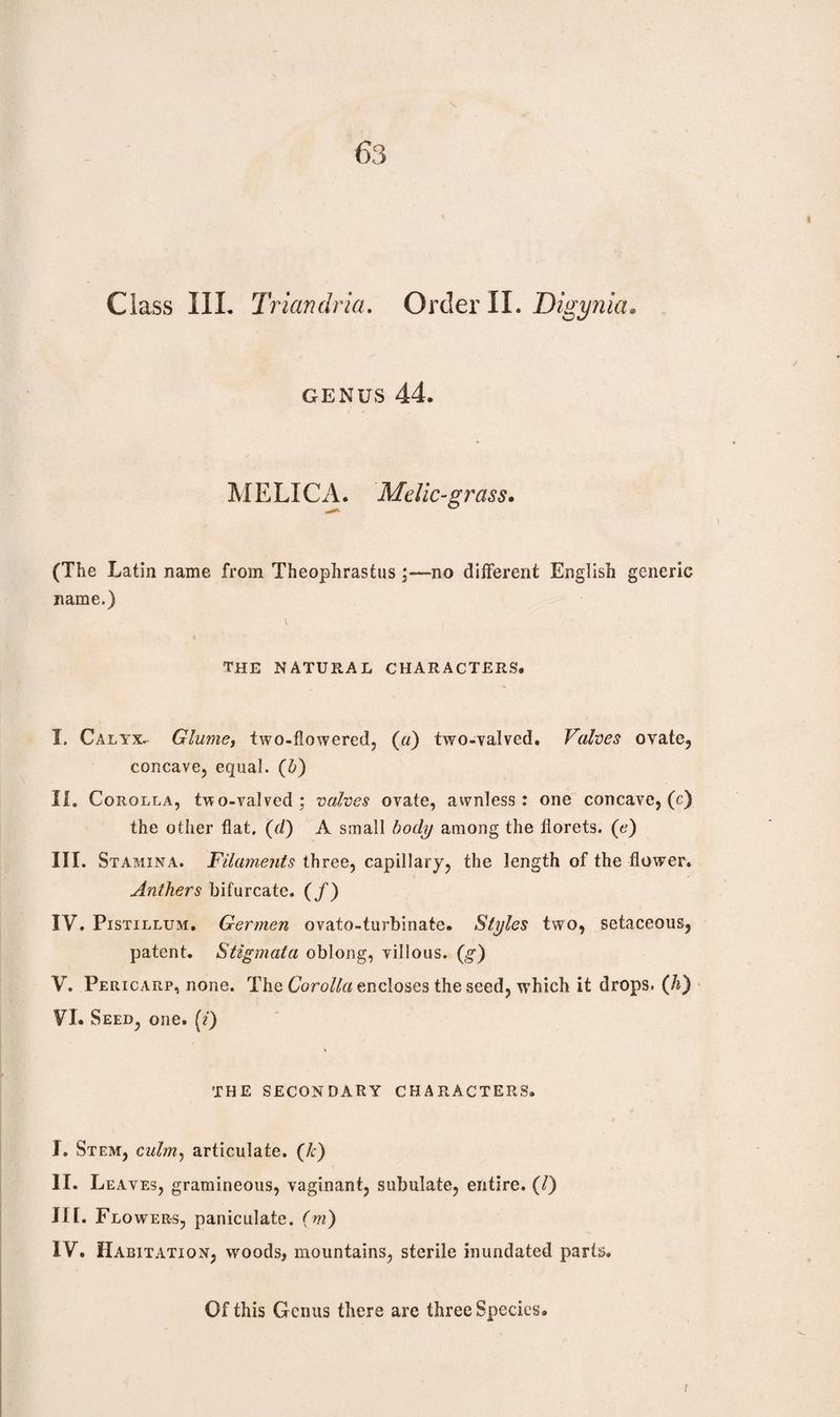 63 Class III. Triandria. Order II. Digynia GENUS 44. MELICA. Melic-grass. (The Latin name from Theophrastus no different English generic name.) the natural characters. I. Calyx. Glume, two-flowered, («) two-valved. Valves ovate, concave, equal, (b) II. Corolla, two-valved; valves ovate, awnless: one concave, (c) the other flat, (d) A small body among the florets, (e) III. Stamina. Filaments three, capillary, the length of the flower. Anthers bifurcate. (/) IV. Pistillum. Germen ovato-turbinate. Styles two, setaceous, patent. Stigmata oblong, villous. (g) V. Pericarp, none. The Corolla encloses the seed, which it drops. (h) VI. Seed, one. (?) THE SECONDARY CHARACTERS. I. Stem, culm, articulate, (k) II. Leaves, gramineous, vaginant, subulate, entire. (/) III. Flowers, paniculate, (m) IV. Habitation, woods, mountains, sterile inundated parts. Of this Genus there are three Species. /