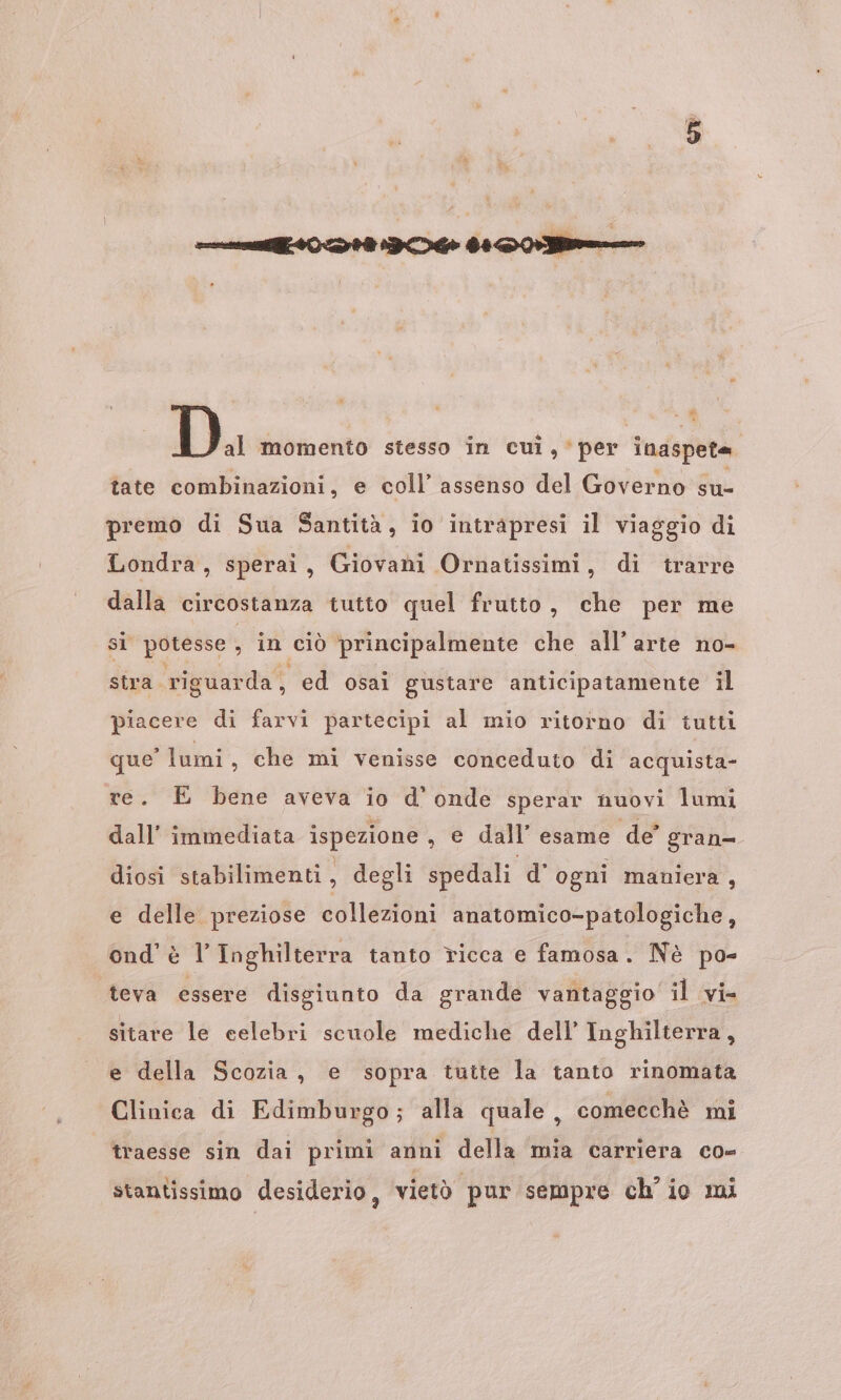 &lt; D Di momento stesso in cui, per inaspeta tate combinazioni, e coll’ assenso del Governo su- premo di Sua Santità, io intrapresi il viaggio di Londra, sperai, Giovani Ornatissimi, di trarre dalla circostanza tutto quel frutto, che per me si potesse , in ciò principalmente che all’ arte no- stra riguarda, ed osai gustare anticipatamente il piacere di farvi partecipi al mio ritorno di tutti que’ lumi, che mi venisse conceduto di acquista- re. E bene aveva io d'onde sperar nuovi lumi dall’ immediata ispezione , e dall’ esame de gran= diosi stabilimenti, degli spedali d' ogni maniera , e delle preziose collezioni anatomico-patologiche, ond' è l’ Inghilterra tanto ricca e famosa. Nè po- teva essere disgiunto da grande vantaggio il vie sitare le celebri scuole mediche dell’ Inghilterra, e della Scozia, e sopra tutte la tanto rinomata Clinica di Edimburgo; alla quale, comecchè mi traesse sin dai primi anni della mia carriera co- stantissimo desiderio, vietò pur sempre ch'io mi