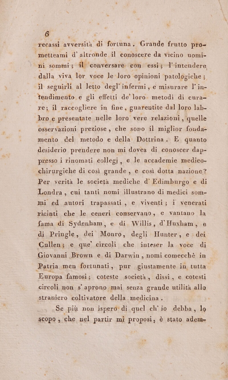 recassi avversità di fortuna. Grande frutto pro= «“metteami d'altronde il conoscere da vicino uomi- nì sommi ; il conversare con essi; l'intendere dalla viva lor voce le loro ‘opinioni patologiche ; il seguirli al letto degl’ infermi, e misurare l’in- tendimento e gli effetti de’ loro. metodi di cura- re; il raccogliere in fine, guarentite dal loro lab- bro e presentate nelle loro vere relazioni, quelle osservazioni preziose , che sono il miglior fonda- mento del metodo e della Dottrina. E quanto desiderio prendere non mi dovea di conoscer dap- presso i rinomati collegj, e le accademie medico- chirurgiche di così grande , e così dotta nazione? Per verità le società mediche d' Edimburgo e di Londra, cui tanti nomi illustrano di medici som- mi ed autori trapassati, e viventi; i venerati ricioti che le ceneri conservano, e vantano la fama di Sydenham, e. di. Willis, d Huxham, e di Pringle, dei Monro, degli Hunter, e. dei Cullen; e que’ circoli che inteser la. voce di Giovanni Brown e di Darwin, nomi comecchè in Patria men fortunati, pur giustamente in tutta Europa famosi; coteste società, dissi, e cotesti grande utilità allo straniero coltivatore della medicina . circoli non s' aprono mai senza Se più non ispero di quel ch'io debba, lo scopo , che nel partir mì proposi, è stato adem»