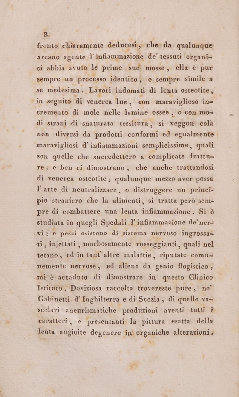 fronto chiaramente deducesi.;. che da qualunque arcano agente l’ infiammazione de' tessuti organi» ci abbia avuto le prime sue mosse, ella è pur sempre un processo identico, e sempre simile a se medesima . Layori indomati di lenta osteotite, ‘ in seguito di venerea lue, con maraviglioso in= cremento di mole nelle lamine ossee , o con mo- di strani di snaturata tessitura, si veggon colà non diversi da prodotti conformi ed egualmente. maravigliosi d' infiammazioni semplicissime, quali son quelle che succedettero a complicate frattu» re; e ben ci dimostrano, che anche trattandosi di venerea osteotite , qualunque mezzo aver possa l’arte di neutralizzare, 0 distruggere un princi- pio straniero che la alimenti, si tratta però sem= pi di combattere una lenta infiammazione. Si é tudiata in quegli Spedali, l'infiammazione de’ ner- sWis e pezzi esistono di sistema nervoso ingrossa= al, injettati, morbosamente rosseggianti, quali nel tetano, ed'in tant'altre malattie, riputate comu- nemente nervose, ed aliene da genio flogistico , .mì è accaduto di dimostrare in questo Clinico Istituto, Doviziosa raccolta trovereste pure, ne’ Gabinetti. d’ Inghilterra e di Scozia, di quelle va- scolari aneurismatiche produzioni aventi tutti î caratteri, e presentanti la pittura esatta’ della lenta angioite degenere ‘in organiche alterazioni . x