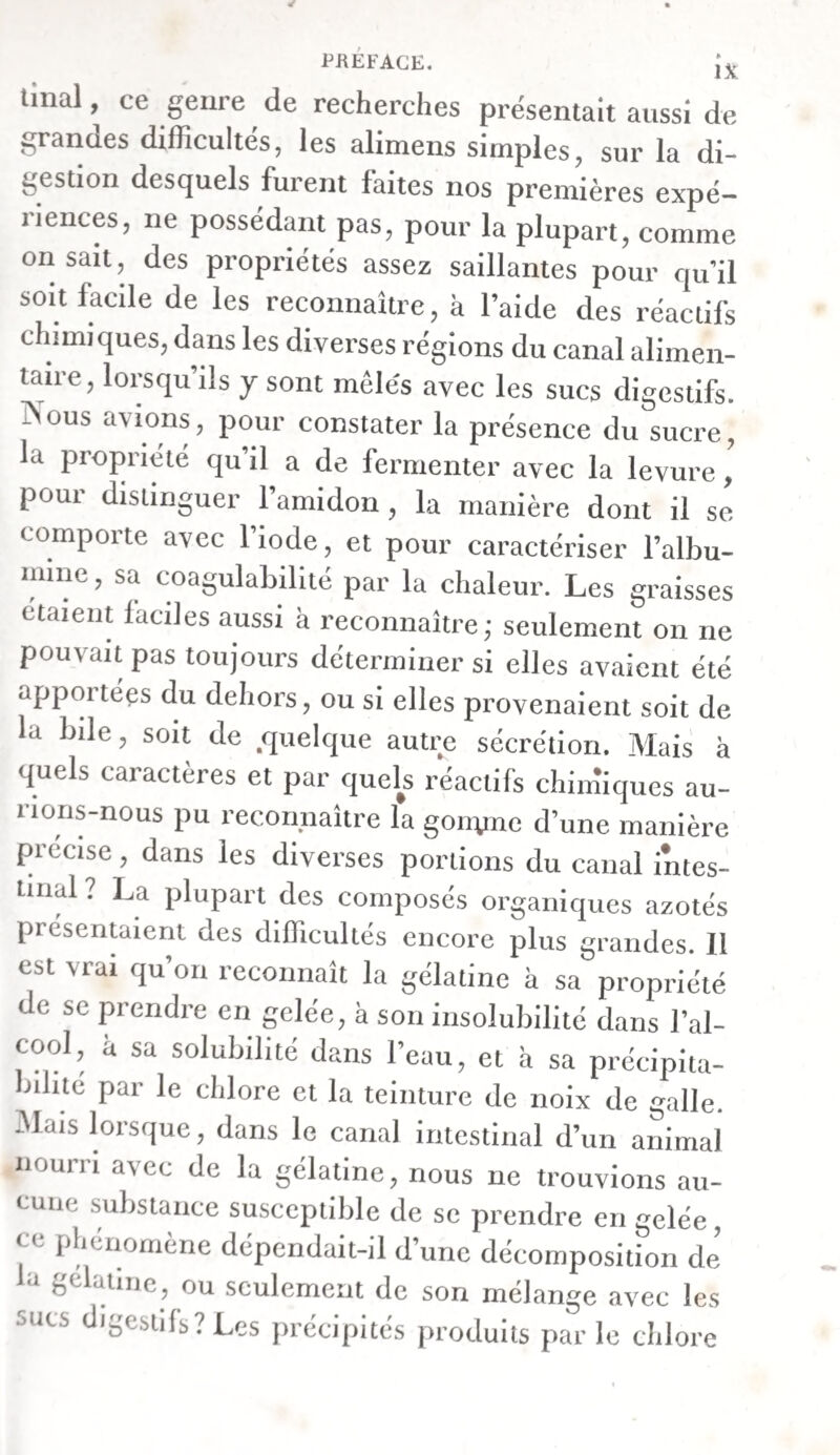 Exp. xxvme. — Sur la digestion du pain de seigle et du lait. — I n chat, qui n avait rien pris depuis quinze heures, mangea en abondance du pain de seigle avec du lait, et fut tué quatre heures après. A l’ouverture de la cavité abdominale, nous vîmes l’esto¬ mac se contracter et se dilater partiellement. Ces mou- vemens avaient lieu d’une manière lente et onduleuse. Ils se dirigeaient du cardia au pylore, où ils étaient le plus vifs. Le mouvement péristaltique du canal intestinal était éga¬ lement fort sensible. Les vaisseaux absorbans de l’intestin grêle contenaient beaucoup de chyle blanc. L’estomac était encore plein, et ses parois contractées sur la masse qu’il contenait. Le pain, qui s’y trouvait en quan¬ tité considérable, était très ramolli à l’extérieur, mais n’avait presque pas éprouvé de changement à l’intérieur, là où le suc gastrique n’avait point agi sur lui. On ne voyait que çà et là des flocons coagulés et blanchâtres du lait mangé par l’animal. Les alimens contenus dans le grand cul-de-sac de l’estomac et aux environs du cardia, étaient beaucoup moins ramollis et altérés que ceux qui avoisinaient le py¬ lore. Ici on découvrait une bouillie fluide , d’un blanc gri¬ sâtre. Le contenu du viscère avait une odeur aigre, et rou¬ gissait très - fortement le tournesol. Cette teinture, versée goutte à goutte sur la membrane muqueuse de l’estomac, se colorait également en rouge. Le duodénum contenait une grande quantité de chyme fluide , mêlé de bile, qui rougissait le tournesol, moins ce¬ pendant que ne faisait le contenu de l’estomac. On trouva dans la portion suivante de l’intestin grêle un chyme, mêlé de bile, avec un grand nombre de petits flo¬ cons très-cohérens. Ici encore la teinture de tournesol fut un peu colorée en rouge. Le contenu de la dernière moitié de l’intestin grêle était plus consistant et plus jaune. On n’y apercevait plus de flocons blanchâtres. Au voisinage de l’union de l’intestin grêle avec le cæcum, il y avait de petites masses molles et jaunes, com¬ mencement d’excrémens. La teinture de tournesol ne fut