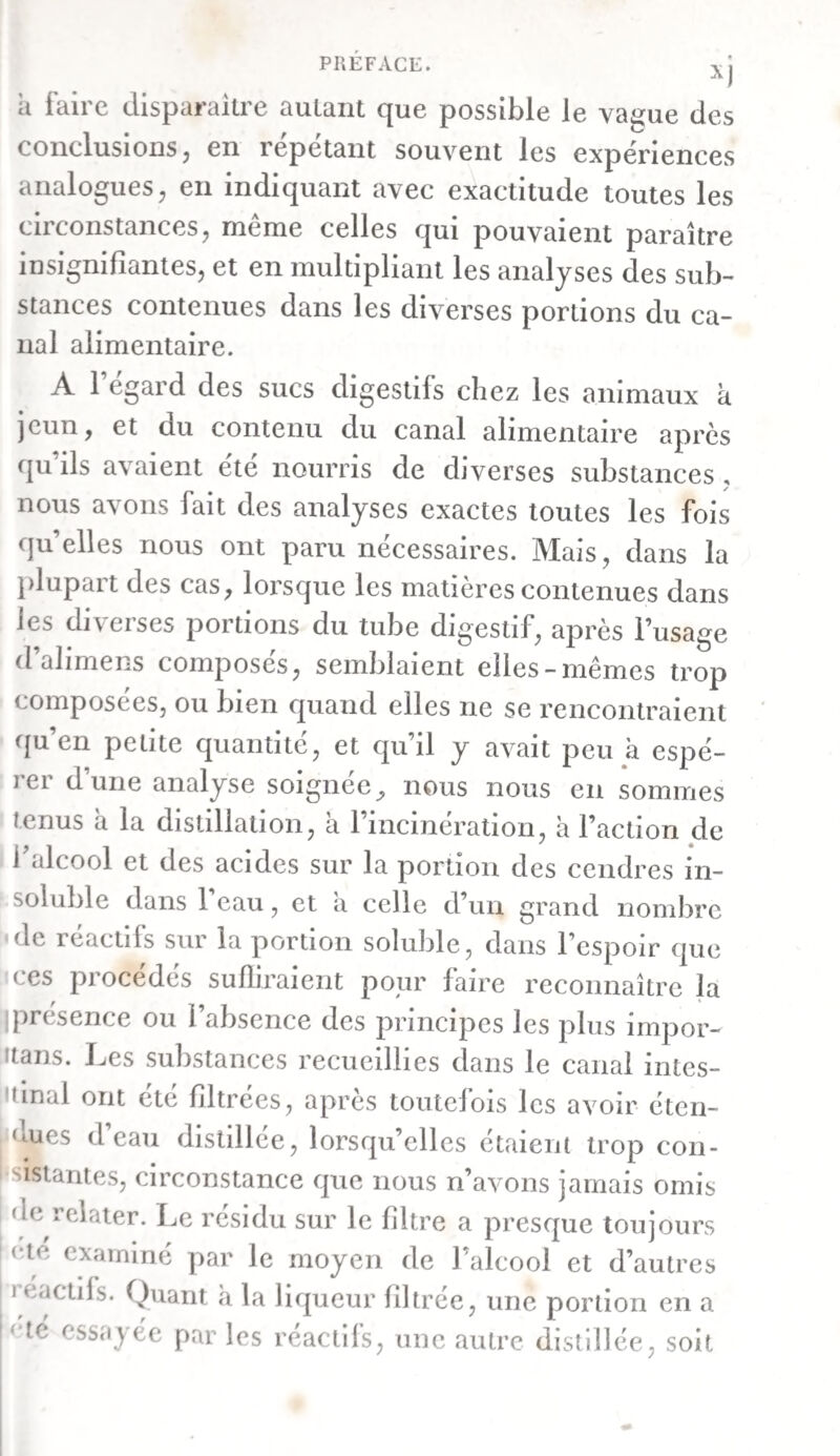 exprimée, elle se paitagea en marc et en une liqueur : le premier en formait à-peu-près le tiers, et la seconde les deux tiers. a. Le marc consistait presque uniquement en balles d’a¬ voine d’un brun pâle. L’iode ne le colorait point en bleu. On le fit bouillir avec de l’alcool, et on obtint une liqueur d’un brun verdâtre pâle, précipitable par la teinture de noix de galle. En mêlant cette liqueur avec de l’eau, et l’évapo¬ rant , il se sépara une résine d’un vert brunâtre, qui était encore molle et demi-onctueuse au bout de plusieurs se¬ maines. Cette résine se fondait entièrement à la chaleur ; elle brû¬ lait ensuite, en se boursoufïlant un peu, avec une flamme vive. L’alcool la dissolvait, à l’exception de quelques flo¬ cons foncés. La dissolution avait une couleur verte brunâtre foncée, et l’eau en précipitait abondamment des flocons d’un vert pâle. La potasse chaude ne dissolvait la résine qu’im- parfaitement, et la liqueur était d’un brun verdâtre. Elle ne communiquait qu’une légère teinte brunâtre à l’eau bouil¬ lante. L’ébullition avec le carbonate de baryte ne la rendait pas soluble dans l’eau. Le liquide aqueux duquel cette résine s’était séparée, con¬ tenait encore une matière brune, précipitable par les acides minéraux, ainsi que par la plupart des sels métalliques pe- sans , et donnant surtout un précipité considérable par la teinture de noix de galle. b. Le liquide obtenu par expression était brun et trouble. Après avoir été filtré, il était limpide et d’un brun clair. G. Le rectum, à l’endroit où il pénètre dans le bassin, con¬ tenait une bouillie épaisse, exhalant l’odeur d’excrément, et d’un brun plus foncé que celle qui se trouvait dans le cæ¬ cum. Cette bouillie, soumise à la pression, se convertit en un marc et un liquide, formant le premier les deux tiers, et le second un tiers de la masse totale. a. Le marc consistait presque entièrement en balles d’a¬ voine d’un brun verdâtre. Il ne se colorait point en bleu par l’iode, et fournissait, après avoir été mis en digestion dans de l’eau, une liqueur d’un brun foncé. L’alcool qu’on fit di-