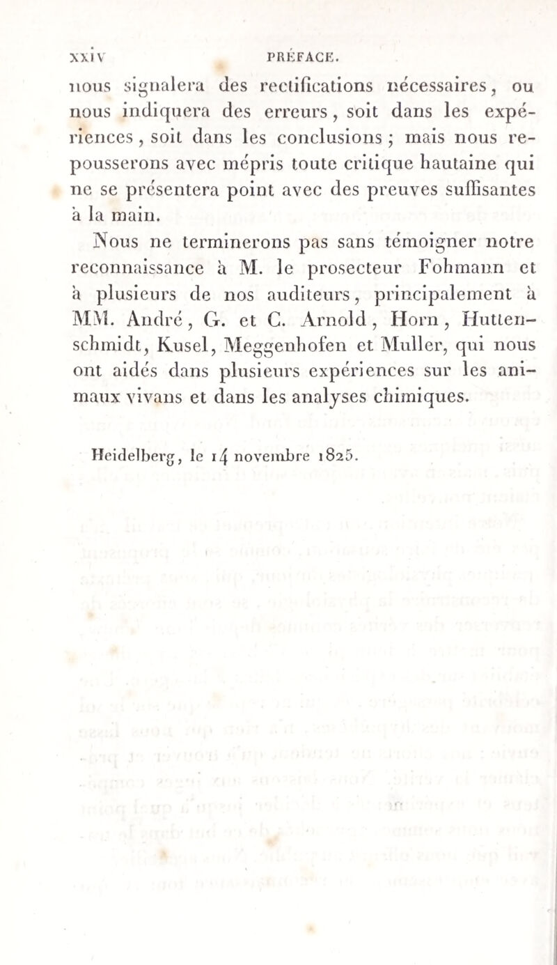 XXIV PREFACE. nous signalera des rectifications nécessaires, ou nous indiquera des erreurs, soit dans les expé¬ riences , soit dans les conclusions ; mais nous re¬ pousserons avec mépris toute critique hautaine qui ne se présentera point avec des preuves suffisantes a la main. Nous ne terminerons pas sans témoigner notre reconnaissance à M. le prosecteur Fohmann et a plusieurs de nos auditeurs, principalement à MM. André, G. et C. Arnold, Horn, Hutten- schmidt, Kusel, Meggenhofen et Muller, qui nous ont aidés dans plusieurs expériences sur les ani¬ maux vivans et dans les analyses chimiques. Heidelberg, le i/J novembre 1820.