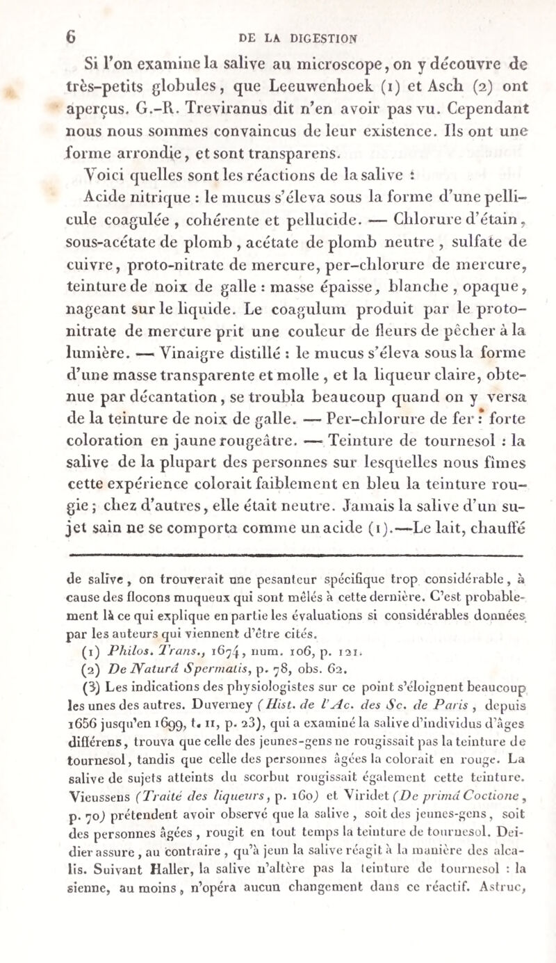 dius 1 estomac, dont la membrane musculeuse les a poussées dans le canal intestinal, en se contractant, comme nous l'avons observé sur un chien ; ou bien il n’y en reste plus que quel¬ ques-unes, ainsi que nous l’avons vu sur un cheval. L’estomac, irrite mécaniquement par les cailloux, contenait une plus grande quantité d’une liqueur blanche-grisâtre, un peu trou¬ ble , en partie liquide et transparente, en partie consistante , filante et muqueuse. Trois chiens auxquels nous avions fait avaler des cailloux, fournirent environ trois à cinq grammes de liqueui. L estomac d un cheval sur lequel nous avions tenté la même expérience , pour connaître l’efFet que produiraient les cailloux, contenait aussi une grande quantité de suc gas¬ trique , avec quelques brins de paille non digérés. La liqueur abondante obtenue après 1 ingestion des morceaux de quartz blanc, était très-acide et rougissait fortement la teinture de tournesol , tant chez les chiens que chez les chevaux. Chez le chien, au contraire, auquel nous avions fait avaler des pierres calcaires, la teinture de tournesol ne rougit que fai¬ blement. Mais ici 1 acide libre du suc gastrique avait été neu¬ tralisé en partie par sa combinaison avec la chaux. Il résulte donc de ces expériences que, dans l’état de vie , non-seulement la membrane muqueuse de l’estomac, irritée mécaniquement par des cailloux , fournit une sécrétion plus abondante, mais encore qt»e le fluide quelle exhale est plus acide que celui d’un estomac non irrité. L’exactitude de cette conclusion est parfaitement démontrée par l’action que le poivre exerce sur l’estomac d’un animal à jeun. Le chien au¬ quel nous avions fait avaler du poivre avait la membrane muqueuse de l’estomac très-rouge, et il fournit près de dix grammes d’un liquide blanc-grisâtre , un peu trouble, d’une saveur salée et d’une odeur acide, qui rougissait très-forte¬ ment la teinture de tournesol. Comme la salive du chien n’est point acide, il est évident que le liquide abondant contenu dans l’estomac irrité n’était point de la salive avalée par l’animal, puisqu’il rougissait le tournesol. Nous ne pouvons pas non plus le considérer comme une secrétion de l’œsophage, puisque ce canal était peu hu¬ mecté chez les chiens et chez le cheval auxquels nous avions