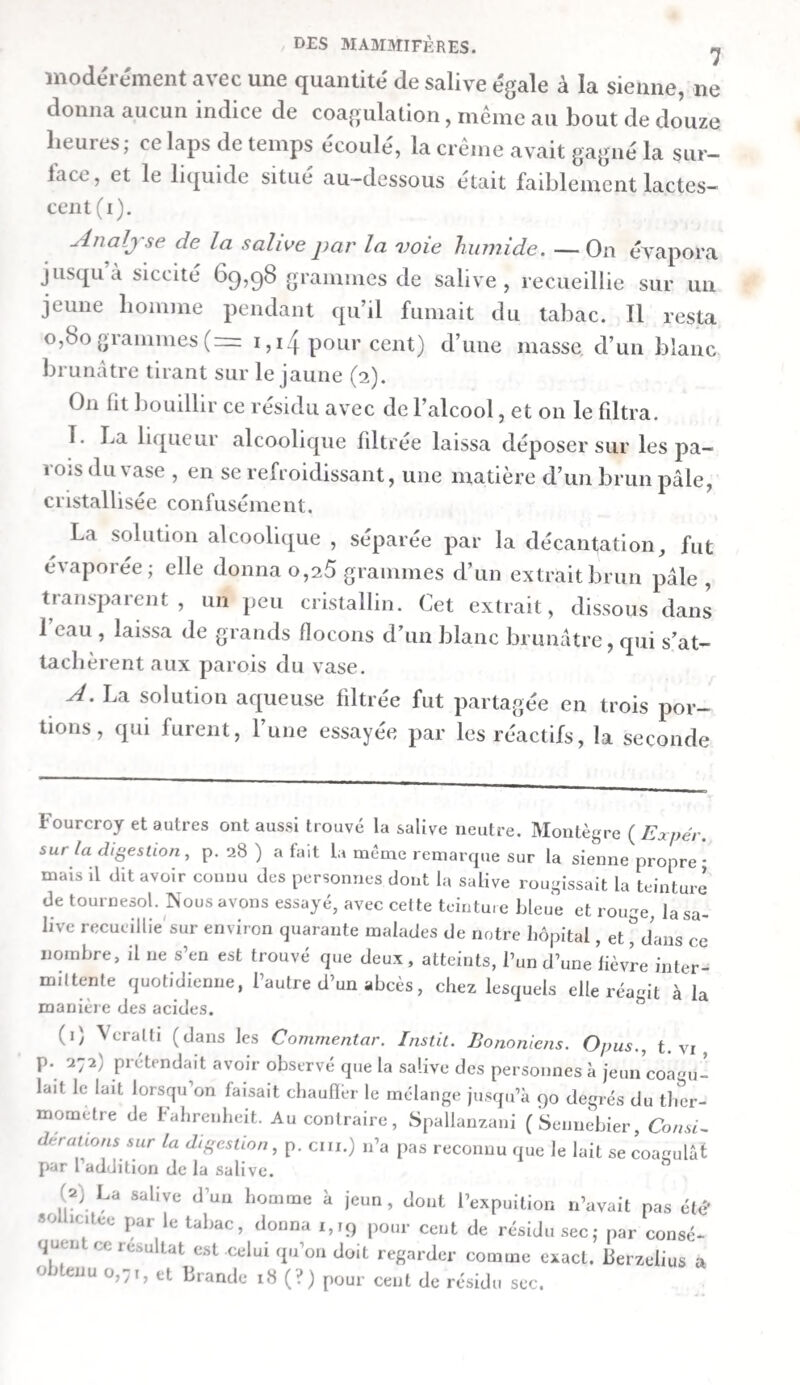 vers huit heures, quatre onces de fibrine obtenue du sang de bœuf caillé, par le lavage. Le troisième jour, on lui en donna encore une portion à onze heures du matin ; à trois heures il fut assommé. Le canal thoracique , mis à découvert sur-le-champ, fournit un cliyle limpide, presque entière¬ ment transparent, qui, peu de temps après sa sortie , se prit tout entier en une masse opaline. Les vaisseaux lymphatiques de l’intestin grêle contenaient un liquide analogue , demi- transparent. At Nous trouvâmes encore, dans L’estomac, trois onces de fibrine. Cette substance était gonflée , très-transparente, ra¬ mollie, et dépourvue de toute apparence fibreuse. Elle avait une teinte rouge pâle, à cause du cruor que contenait en¬ core la fibrine avalée par l’animal. Ou trouva, en outre,, dans l’estomac, une petite quantité de liquide trouble et rou¬ geâtre, qui rougissait très-fortement le tournesol. Ce liquide fut étendu avec de beau-et-filtré. La liqueur filtré.e était*d'uai jaune rougeâtre pâle et claire* B. La première moitié de l’intestin grêle contenait une demi-once d’une matière composée d’un mucus transpa¬ rent, cohérent, brun—jaunâtre , et d’un liquide brun-jau¬ nâtre, transparent. Cette matière ne rougissaitpas sensible¬ ment le tournesol. Elle fut étendue d’eau, et mise sur un filtre. Il resta sur ce dernier une masse muqueuse , transpa¬ rente , d’un jaune verdâtre tirant sur le brun. La liqueur filtrée était d’un vert d’olive pâle, et peu trouble*. Il est pro¬ bable que cette coloration en verdâtre avait été produite par l’action de l’air sur le principe colorant de la bile contenue dans la matière. C. Il y avait, dans la seconde moitié de l’intestin grêle , une once d’une masse liquide , d’un brun- rougeâtre , sans action sur le papier de tournesol, qui se composait d’un petit nombre de flocons muqueux brunâtres et d’un liquide trouble. Cette masse fut filtrée avec de l’eau. Il resta sur le filtre un mucus gélatineux, transparent, d’un brun rou¬ geâtre et verdâtre. La liqueur filtrée ressemblait à celle de la première moitié de b intestin grêle. O. Le chyle se coagula complètement, de manière ijue