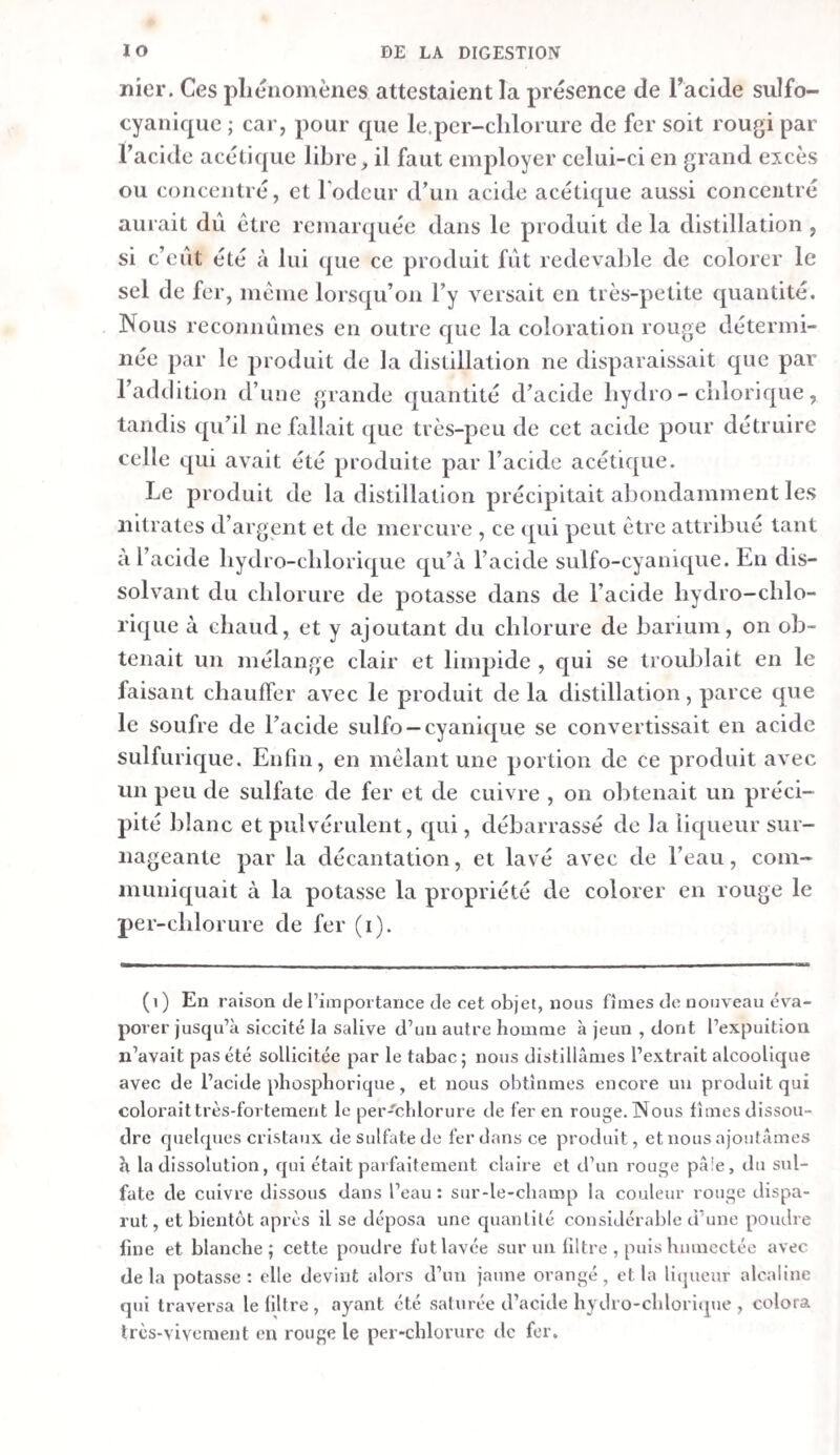 pût faisait alors les deux cinquièmes de la masse totale. a. Le sédiment consistait en une grande quantité de flocons muqueux, d’un jaune gris pâle, qui formaient, par leur réu¬ nion , une sorte de masse gélatineuse , contenant peu de balles d’avoine, sans farine. Lorsqu’on le fit bouillir avec de l’eau, il lie produisit pas un véritable empois ; les flocons s’aglutinèrent davantage, et quand on les délaya ensuite dans de l’eau, ils formèrent avec elle une bouillie diffluente, à laquelle l’iode communiquait cependant encore une couleur violette. b. Le liquide trouble et d’un jaune brunâtre, qui surna¬ geait le sédiment, fut passé au filtre. La liqueur filtrée était claire, et d’un jaune pâle un peu plus foncé que celle pro¬ venant du duodénum et du premier tiers de l’intestin grêle. E. La niasse contenue dans le troisième tiers de l’intestin grêle était un peu plus consistante que celle des deux autres tiers, mais moins que celle du duodénum. Comme il ne s’y développa pas de gaz, les flocons se précipitèrent tous au fond du vase , et, au bout de dix-liuit heures, le sédiment faisait le tiers de la masse totale. a. Le sédiment exprimé consistait en balles d’avoine et en flocons muqueux d’un jaune verdâtre , qui formaient une niasse moins gélatineuse et moins tremblante que celle pro¬ duite par les flocons du second tiers de l’intestin grêle. Traité par l’eau bouillante, ce sédiment ne donnait pas d’empois. Cependant la solution d’iode y faisait naître encore de nom¬ breux points bleus. La table I indique les réactions de ce sédiment exprimé, comme aussi celles des sédimens provenant de l’estomae , du duodénum et des deux premiers tiers de l’intestin grêle, avec l’alcool, le vinaigre et la potasse. b. La liqueur filtrée était claire, d’un jaune brunâtre pâle, et plus foncée que celle provenant du second tiers de l’intes¬ tin grêle. F. L’eau froide même dans laquelle on lava le cæcum, rou¬ gissait la teinture de tournesol. Cet intestin contenait une bouillie brune et liquide, dont l’odeur n’était plus acide , mais sensiblement excrémentitielle. Cette bouillie ayant été