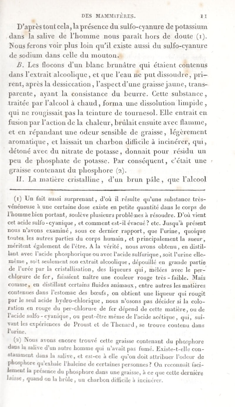 268 a. La dissolution alcoolique laissa,après avoir été évaporée, 20 grains d’un extrait brun foncé, translucide, mêlé de beaucoup de cristaux salins. Cet extrait avait une saveur très-salée et un peu amère. Il attirait légèrement l’humidité de l’air , rougissait le tournesol , et formait avec l’eau une dissolution un peu trouble , que la teinture de noix de galle et le per—chlorure de mercure troublaient , et que le nitrate d’argent précipitait abondamment. P- La portion insoluble dans l’alcool pesant 0,848 , fut chaufléeavec un mélange départies égales d’eau et d’alcool. Elle s’y dissolvit tout entière , mais une portion considérable s’en précipita par le refroidissement , après lequel 011 filtra la liqueur. aa. La liqueur filtrée, évaporée jusqu’à consistance de miel, laissa 3o grains d’extrait. Celui-ci était d’un brun foncé. 11 avait une saveur fade , amarescente et un peu salée, se dissolvait facilement dans l’eau , et ne rougissait pas le tournesol. Sa dissolution aqueuse était troublée par l’alcool en excès ; elle précipitait abondamment le sous-acétate de plomb et la teinture de noix de galle , troublait un peu le nitrate d’argent, mais n’altérait en rien le per-cldorure de mercure. bb. La matière qui s’était séparée par le refroidissement, s’élevait à 10 grains. Elle était presque noire, se ramollissait par la chaleur, ne se dissolvait ni dans l’eau, ni dans l’alcool froid , mais colorait ce dernier à chaud , de manière qu’il se troublait en se refroidissant. B. Le sédiment brun s’élevait à 1 r,5 grains. Il était insi¬ pide , et se dissolvait dans l’eau , à l’exception d’un demi- grain de flocons. Ces derniers se comportaient comme ceux de 2,2?, et la portion soluble comme la matière 2 , A. 2. Les flocons qui s’étaient séparés en traitant la masse pri¬ mitive par l’alcool, furent lavés avec de l’alcool, puis pressés entre deux feuilles de papier Joseph , et séchés. Ils pesaient 22 grains, et étaient d’un brun foncé, brillans dans leur cas¬ sure , insipides et inaltérables à l’air. On les lit dissoudre dans l’eau , et on filtra la liqueur. A. La liqueur aqueuse filtrée était d’un brun foncé. Elle