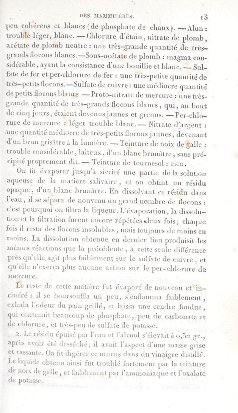 bleuâtre ( les lymphatiques de l’intestin grêle en conte¬ naient un semblable). 11 ne se coagulait pas avec beaucoup de force, de sorte qu’au bout de peu de temps le caiilot nageait en toute liberté dans la liqueur. Ce caillot était d’un blanc rougeâtre et translucide ; le sérum incolore et faible¬ ment laiteux. On mit le chyle dans un entonnoir, et une heure après on détermina la quantité de caillot et de sérum à l’état fiais, puis on les fit évaporer au bain-marie , et l’on calcula éga-* leinent leur poids à l’état sec. dans 3,535 gr., dans ioo; dans 3,535 gr., dans ioo ; Caillot frais. • o,ioo 2,83 Caillot sec*».o,oi5 o>42 Sérum frais. 3,35o 94,77 Sérum sec-..o,i8o 5,09 Perte par l’é- Eau.8,34o 94,49 vaporation. o,o85 2,40 1^35 3,535 100,00 Rapport du caillot sec au sérum sec. — 7,7 : 92,3 ; Rapport du caillot sec au caillot frais. = i5 : 100 Rapport du sérum sec au sérum frais. = 5,4 : 100 Le cadlot sec formait une pellicule translucide et d’un blanc jaunâtre tirant sur le rougeâtre. Le sérum sec était brun foncé à sa partie inférieure, et blanc à la supérieure. Le sérum donna , ayant été incinéré, 0,01 gr. de cendre ( = 5,55 pour cent du sérum sec), dont la partie soluble dans l’eau contenait beaucoup de chlorure , moins de phos¬ phate et de sulfate et point de carbonate alcalins : la partie insoluble dans l’eau consistait en phosphate de chaux. M. La bile était d’un vert olive fort pâle , d’une grande fluidité, très - muqueuse. Distillation des liqueurs stomacales filtrées. — Une par¬ tie des liqueurs filtrées du premier , du second , du troisième et du quatrième estomacs fut distillée au bain-marie. Le pro¬ duit de la première était un peu troublé par des flocons blancs; celui des deux suivantes l’était fort peu; celui de la quatrième ne l’était pas du tout. Ces produits réagirent de la manière suivante :