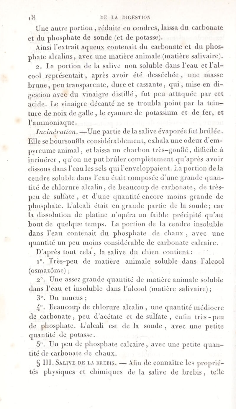 4u\\\\v\u\\%vwu»uuvtviHnvMvvvunnu'Uvuw\w\vvu^ TABLE UE LA PREMIÈRE PARTIE i RÉFACE. Page. V Ier MÉMOIRE. De la digestion des mammifères. i SECTION I. Analyse chimique de la salive, du suc pancréa¬ tique ET DE LA BILE. 4 I. De la salive. Ibid. Salive de l’homme. 3 Analyse par la voie humide. Incinération. Salive du chien. 16 18 i4 Analyse par la voie humide. Incinération. Ibid. / *9 20 22 Salive de la brebis. Action des réactifs. Analyse par la voie humide. Incinération. Expériences relatives à Vaction de la salive sur l'a¬ voine. Ibid. Conclusions. II. Du suc pancréatique. Suc pancréatique du chien. 26 Manière dont il a été recueilli. Ibid. Examen chimique. 28 Analyse par la voie humide. 2c) Incinération. 33 Suc pancératique de la brebis. 34 2 > ?-4