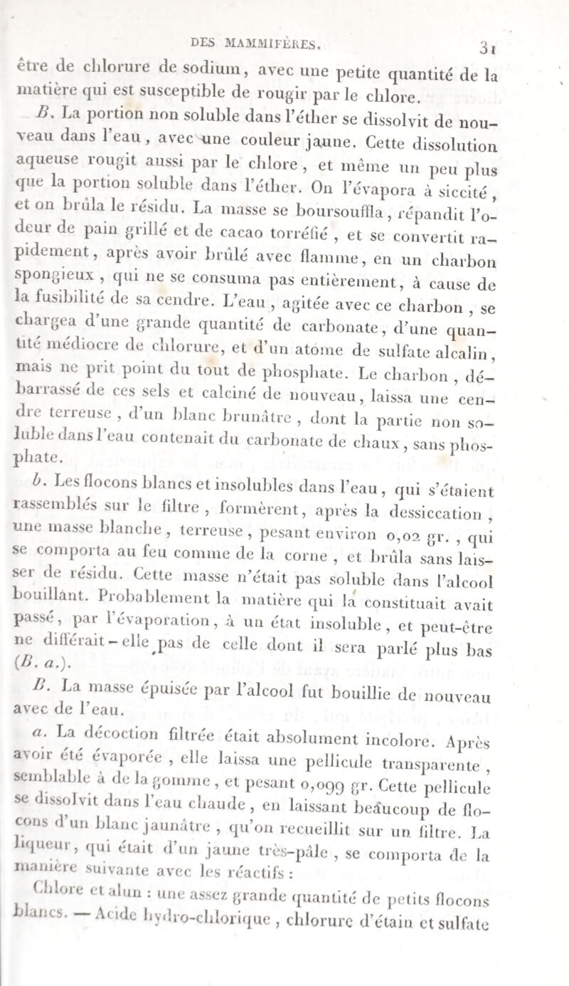 Distillation du suc gastrique. — On mit 112 grammes de suc gastrique filtré dans une cornue, et on les exposa à la chaleur du bain-marie, jusqu’à ce que les deux tiers environ du liquide eussent passé dans le récipient. Le produit de cette distillation était incolore et clair. Il avait une odeur faiblement animale, mais point désagréable rappelant celle des excrémens de la martre. Il ne rougissait pas la teinture bleue de tournesol, et ne colorait point non plus la rouge en bleu. Il n’exerçait aucune action sur la tein¬ ture de noix de galle, et ne troublait pas la solution d’argent. On remarqua seulement qu’aubout de quatre heures, le mé¬ lange prit une teinte rose, sans se troubler. I. On mêla une partie de ce produit avec de l’eau de baryte, et l’on évapora le tout. Le résidu avait une odeur très-faible. Mêlé avec de l’acide sulfurique affaibli, il exhala une odeur sensiblement acide et en même temps un peu animale. Un bouchon imprégné d’ammoniaque, qu’on en approcha, fit naître des vapeurs blanches bien distinctes. IL LTne autre portion du produit de la distillation fut éva¬ porée presqu’à siccité, avec deux gouttes d’acide sulfurique. Le résidu avait une odeur particulière, semblable à celle que l’acide sulfurique développe lorsqu’on le mêle aveclesdifférens fluides du canal intestinal. Quand on y versa de la potasse , il se dégagea de l’ammoniaque, reconnaissable tant à son odeur qu’aux vapeurs épaisses qui se manifestèrent à l’approche d’un bouchon imprégné d’acide hydro-chlorique. 11 résulte de là que ce produit paraissait contenir une petite quantité d’acétate d’ammoniaque. Mucus intestinal. — Le mucus trouvé dans l’estomac, le duodénum, les trois tiers de l’intestin grêle et le colon, fut lavé, à plusieurs reprises, avec de l’eau froide. Ensuite 011 le fit digérer pendant huit jours : i°. avec un mélange d’une partie d’acide sulfurique et de six parties d’eau ; 20. avec de 1 acide hydro - chlorique ; 3°. avec du vinaigre distillé ÿ /t°* avec de la potasse très-affaiblie. Voici quels furent les ré¬ sultats. 1 \ /Inde sulfurique affaibli. I/acide qui surnageait fut