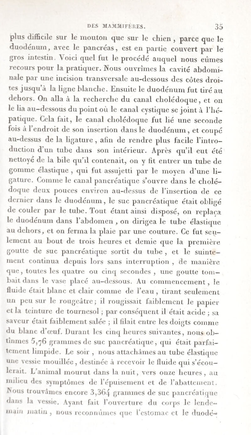 Le cæcum était rempli d’une bouillie excrémentitielle brune et fétide, qui rougissait très-faiblement le tournesol. Le gros intestin contenait des excrémens d’un brun foncé et assez fluides. Le canal thoracique était rempli d’un cliyle blanchâtre. Exp. xxvue. —Sur la digestion du riz et des pommes de terre. — Un matin, à sept heures, on donna du riz cuit dans du lait et des pommes de terre bouillies dans de l’eau à un chien lévrier, qui fut mis à mort cinq heures après. Il y avait dans l’estomac une quantité considérable de riz , qui était ramolli et converti en une bouillie liquide, au milieu de laquelle on distinguait encore quelques grains. Les fragmens de pommes de terre , également en grand nombre , n’étaient ramollis qu’à la surface , et n’avaient éprouvé aucun changement dans leur intérieur. On aperçut, dans la portion pylorique de l’estomac, une bouillie d’un blanc grisâtre, un peu jaunâtre, qui répandait une odeur aigre et rougissait le tournesol. La première moitié de l’intestin grêle contenait une masse muqueuse blanchâtre, mêlée de bile , dans laquelle on n’apercevait aucune trace de grains de riz , quoiqu’on y distinguât encore de petits morceâux ue pomfnes de terre ramollies. La masse rougissait faiblement le tournesol. On trouva dans la seconde moitié de l’intestin grêle une masse plus consistante et plus jaune , qui ne rougissait pas le tournesol, et dans laquelle on distinguait encore quel¬ ques petits fragmens de pommes de terre. Le cæcum contenait des excrémens d’un jaune brunâtre, qui n’étaient pas très-consistans, et qui ne répandaient point d’odeur fétide. A peine y existait-il encore des traces de fragmens d^ pommes de terre, qui étaient tout-à-fait ra¬ mollies. La masse rougissait très-légèrement le tournesol. La masse devenait peu-à-peu plus consistante et moulée dans le gros intestin. B. Expériences sur des chats. — Nous fîmes aussi quel¬ ques expériences sur la digestion des chats, afin d’avoir des points de comparaison.