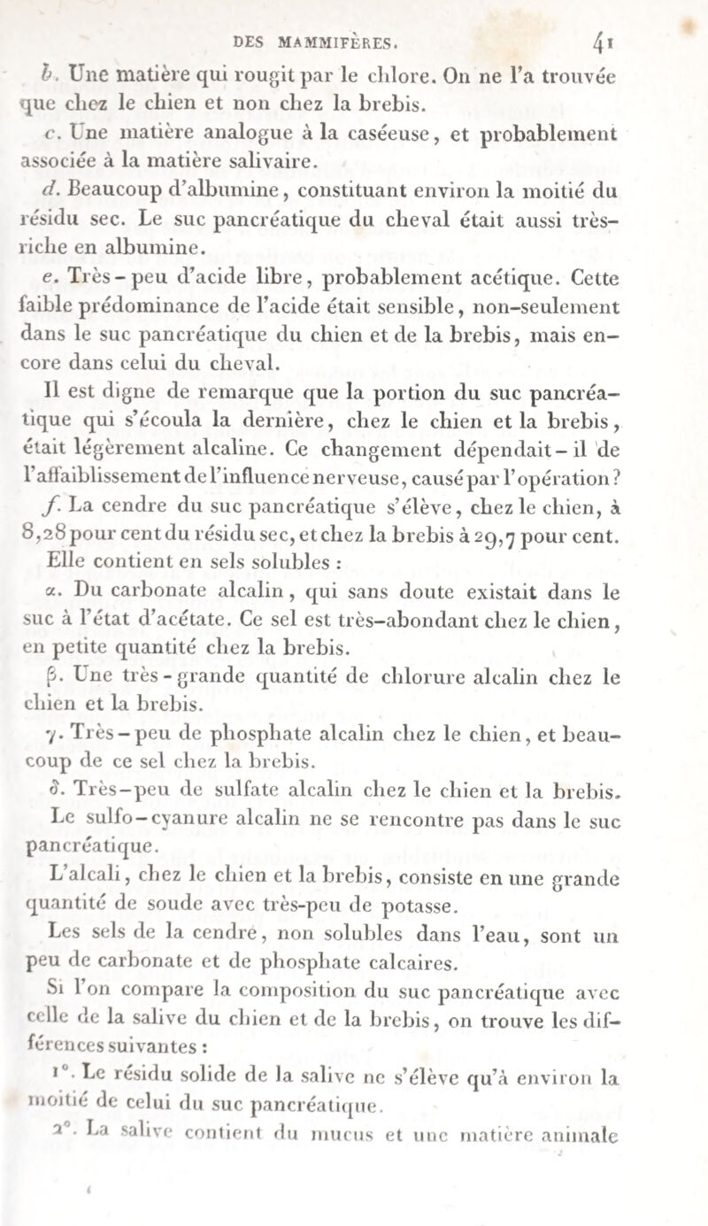 Exp. xxxve. Sur la chyle du cheval. — L’action des divers gaz sur le chyle n’ayant pas encore été étudiée , nous désirâmes de la connaître. En conséquence, un cheval fut nourri copieusement d’avoine et de foin. Cinq heures après son repas on le tua, et l’on mit à découvert, puis on ha le canal thoracique , qui regorgeait de chyle blanc rougeâtre. Les vaisseaux lymphatiques de la première moitié de l’intes¬ tin grêle étaient remplis d’un chyle blanc. Ceux de la rate contenaient un liquide d’un rouge clair et coagulable. A. Pour fermer tout passage à l’air , on appliqua sur le canal thoracique , plein de chyle , deux ligatures éloignées de trois pouces, on excisa ensuite la portion comprise entre les ligatures, on la lava bien avec de l’eau, pour enlever le sang qui y adhérait, et on la partagea encore, parle moyen d’une autre ligature, en deux portions , dont chacune con¬ tenait environ deux grammes de chyle. L’une de ces por¬ tions fut ouverte sous le mercure de la cuve pneumatique , de manière que le chyle, en s’élevant, se trouvât en contact avec le gaz contenu dans une cloche. On vit alors bien distinc¬ tement qu’à sa sortie même du canal thoracique , et avant d'être arrivé jusqu’au gaz , le chyle était déjà à-peu-près aussi rouge qu’il le fut ensuite , et que le contact des diffé- rens gaz ne fit que modifier diversement cette couleur rouge. a. On fit monter une moitié du chyle dans du gaz oxigène, provenant uniquement des dernières portions de celui que du chlorate de potasse , chauffé dans une cornue , avait laissé dégager. Le chyle prit, dans ce gaz , une vive couleur de carmin , approchant du rouge-écarlate , et parut en même temps devenir plus translucide. b. L’autre moitié du chyle fut mise en contact avec de l’azote , préparé au moyen du phosphore chauffé dans l’air. Ici sa couleur éprouva une modification inverse de la précé¬ dente • car il s’y mêla un peu de bleu et de brun au rouge , de manière qu’il prit une teinte de cramoisi sale. En même temps il parut moins translucide et plus trouble. Ces expériences prouvent : i°. Que le chyle du canal thoracique a déjà , avant d’être