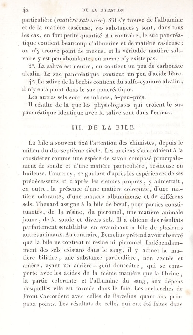 RÉACTIONS DES LIQUEURS FILTRÉES. RÉACTIFS. Premier estomac. Second estomac. Troisième estomac. Eau de lavage | quatrième 1 estomac. § Teinture de1 tournesol• • • Per - chlorure de Jer. Lait tiède. • • • ''Légère colo¬ ration en rouge. 0 0 Forte colora¬ tion en rou¬ ge- 0 ( Gongulum t grumeleux. » Coloration médiocre en rouge. 0 0 Forte colora- |j lion en rou- H Coagulum co- g lièrent. Le liquide du troisième estomac 11e donna pas de coagu— lum , peut-être parce qu’il était trop étendu , circonstance qui explique peut-être aussi son peu d’action sur le tour¬ nesol. Distillation des liqueurs filtrées. — La distillation de ces liqueurs fut faîte au bain-marie. Le produit de celles prove¬ nant du premier et du second estomacs était blanchâtre et trouble. Celui de la liqueur du troisième contenait une très- grande quantité de flocons blancs. Celui de la liqueur du qua¬ trième et celui de son eau de lavage étaient clairs. Parmi ces produits, que l’on essaya par la teinture de tour¬ nesol, le premier était neutre, ainsi que le second; le troi¬ sième rougit très—faiblement la teinture , tandis que les deux derniers la rougirent avec force. La dissolution d argent fut sans action sur eux tous. On évapora la moitié de ces produits avec de 1 acide hydro- ehlorique en excès. Aucun d’eux ne présenta la moindre trace de coloration en rouge pendant cette opération. Tous laissèrent de l’hydro-chlorate d’ammoniaque. Le premier fut celui qui en donna le plus. Le second et le troisième en four¬ nirent peu. On n’en obtint des deux derniers que des atomes, mais sur lesquels il suffisait de verser de la potasse pour pro¬ duire un dégagement sensible d’ammoniaque. L’autre moitié de ces produits fut mise en digestion avec du carbonate de baryte, après quoi on filtra et on évapora. Les résidus furent les suivans :