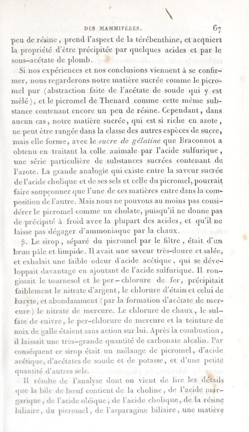 / 336 DE LA DIGESTION mangé de l’amidon (exp. xve, xvie, xviic), du riz et des pommes de terre {exp. xe, xvie), et de la gélatine {exp. xne). La plus faible de toutes , à peine sensible, eut lieu chez les chiens à qui l’on avait donne du blanc d œuf liquide ( exp. ix ), cette substance contient un peu de carbonate alcalin, qui a\ait probablement saturé en partie l’acide de l’estomac. La colo¬ ration en rouge fut plus forte chez les chevaux qui avaient mangé de l’avoine {exp. xxxne, xxxme), que chez celui qui avait été nourri avec de l’amidon cuit ( exp. xxxie). Il est évident d’après cela que le degré d acidité du suc gas¬ trique correspond exactement au plus ou moins de consis¬ tance et de facilite à se dissoudre des alnnens, ou , ce qui revient au même , à leur plus ou moins de digestibilité. Les OS , les cartilages, la fibrine, l’albumine cuite , la matière caséeuse, la viande , le gluten , l’avoine et le pain sont plus difficiles à digérer que l’amidon , les pommes de terre , le riz , la gélatine et l’albumine liquide. Le degré d’acidité du suc gastrique paraît donc dépendre du plus ou moins d’exci¬ tation que les substances alimentaires font éprouver à l’es¬ tomac. L’acidité que les alimens contractent en séjournant dans l’estomac, et que nous avions observée autrefois dans d au¬ tres expériences sur des clnens et des chevaux (i), t avait tga lement été déjà par Viridet, Carminati , Brugnatelli, Wer- ner , Prout et autres. Quant à ce qui concerne les acides qui existent dans le suc- gastrique pendant la digestion , ce sont les mêmes que ceux que nous avons rencontrés dans celui des animaux à jeun dont l’estomac, était excité par des stimulans mécaniques. Nous avons trouvé de l’acide hydro-clilorique et de l’acide acétique chez le chien nourri avec des os et chez celui qui l’avait été avec du blanc d’œuf durci. Le suc gastrique du chien auquel on avait fait manger delà fibrine contenait beau¬ coup d’acide acétique. Nous avons constaté l’existence de ce (i) Voyez Recherches sur la route que prennent diverses substances pour passer de l’estomac et du canal intestinal dans le sans;. Heidel¬ berg, 1820; trad. en français par Heller, Paris, 1821, in-8°.