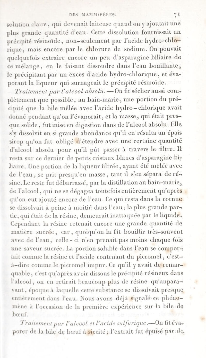 suc pancréatique afflue aussi en plus grande quantité dans le canal intestinal durant la digestion que quand l’animal est à jeun. Le chyle et la bile qui se versent, dans le duodénum exercent, sur sa membrane muqueuse , une irritation qui augmente la sécrétion des liquides intestinaux , du mucus proprement dit, et du fluide aqueux, moins épais. Le mucus s’est présenté sous la forme de grands flocons blanchâtres ou d’un blanc grisâtre, qui étaient incontestablement le produit de la sé¬ crétion des glandes de Brunner et de Peyer. Pendant la digestion , le mouvement péristaltique du canal intestinal se fait avec vivacité. Nous avons vu une portion d’intestin se resserrer et se raccourcir, tandis qu’une autre se distendait et s’allongeait; une portion du canal s’élevait pendant qu’une autre s’abaissait. Ces mouvemens sont pro¬ duits par les contractions de la membrane musculeuse de l’intestin grêle, à la suite de l’irritation qu’exercent sur ce dernier le chyme et la bile épanchée dans le canal. Ils poussent peu à peu de haut en bas le contenu de l’intestin. A. Nature clés matières contenues dans Vintestin grêle, chez les chiens et les chats. — I. Après Vingestion cCali- mens simples. — 1. Albumine. — Le duodénum du chien ’ nourri avec de l’albumine liquide (exp. ixe) contenait du mucus jaune. On trouva, dans la portion suivante de l’intes¬ tin grêle, une masse écumeuse, muqueuse, et d’un jaune brunâtre. Il y avait peu d’albumine dans le duodénum , mais il y en avait une grande quantité dans le reste de l’intestin grêle. Le duodénum du chien nourri avec de l’albumine cuite [exp. xe) offrit un mélange de chyme et de bile. Il y avait, en outre, de grosses masses muqueuses, blanches et consis¬ tantes. On trouva, dans le reste de l’intestin grêle, une masse muqueuse , qui devenait plus consistante vers l’extrémité de l’organe, prenait une couleur jaune-foncée, et finissait par représenter une bouillie excrémentitielle. ■j. Fibrine. — La première moitié de l’intestin grêle du chien nourri avec de la fibrine {exp. xie) contenait un mucus brun-jaunâtre ? en partie translucide, 11 y avaitdans la se-