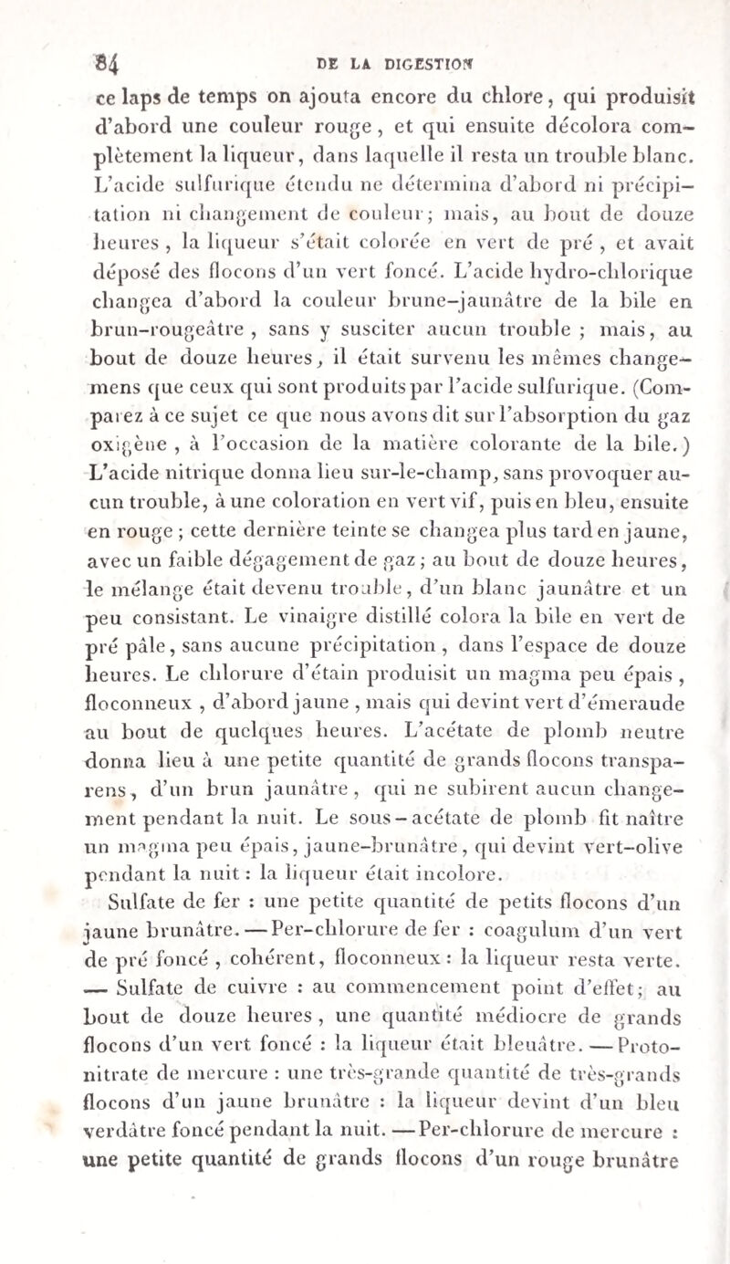 t inal consistant et mêlé de bile , qui contenait quelques poils et plumes. Cette matière rougissait encore un peu le tour¬ nesol. Elle formait dans le rectum de petites masses très- consistantes et moulées. Le rectum du chien qui avait avalé du poivre contenait des excrémens secs et d’un brun verdâtre. La liqueur fdtrée qu’on obtint après les avoir lavés dans de l’eau, ne rougissait pas le tournesol, et contenait très-peu d’albumine, mais bien une grande quantité de matière animale précipitable parla teinture de noix de galle. On trouva dans le colon et le rectum des chevaux des excrémens bruns, qui étaient plus secs et plus consistans que ceux contenus dans le cæcum. Ces excrémens étaient accom¬ pagnés de quelques flocons muqueux. La liqueur filtrée du colon contenait, dans le cheval ( Exp. vi), de l’albumine ou du caséum , de l’osmazôme, de la matière salivaire, une matière qui rougissait par le per-chlorure de mercure , de la résine biliaire, avec un peu de graisse et une matière exhalant une odeur excrémentitielle , enfin les mêmes sels que ie contenu filtré du cæcum. SECTION III. EXPÉRIENCES SUR LES CHANGEMENTS QUE LES ALI MENS SUBISSENT PENDANT LA DIGESTION. § I. Expériences sur des chiens. — I. Sur des chiens nourris avec des cilimens simples. — Exp. ix. Sur la diges¬ tion de Valbumine liquide. Un petit chien fut abondamment nourri pendant plusieurs jours avec de l’albumine liquide. Le dernier jour, vers les huit heures du matin , il mangea le blanc de huit œufs de poule. Trois heures après on le tua d’un coup sur la tète. y/. L’estomac contenait 8 grammes d’une masse muqueuse jaunâtre, qui rougissait faiblement la teinture de tournesol. Cette masse fut étendue d’eau et mise sur le filtre. La liqueur