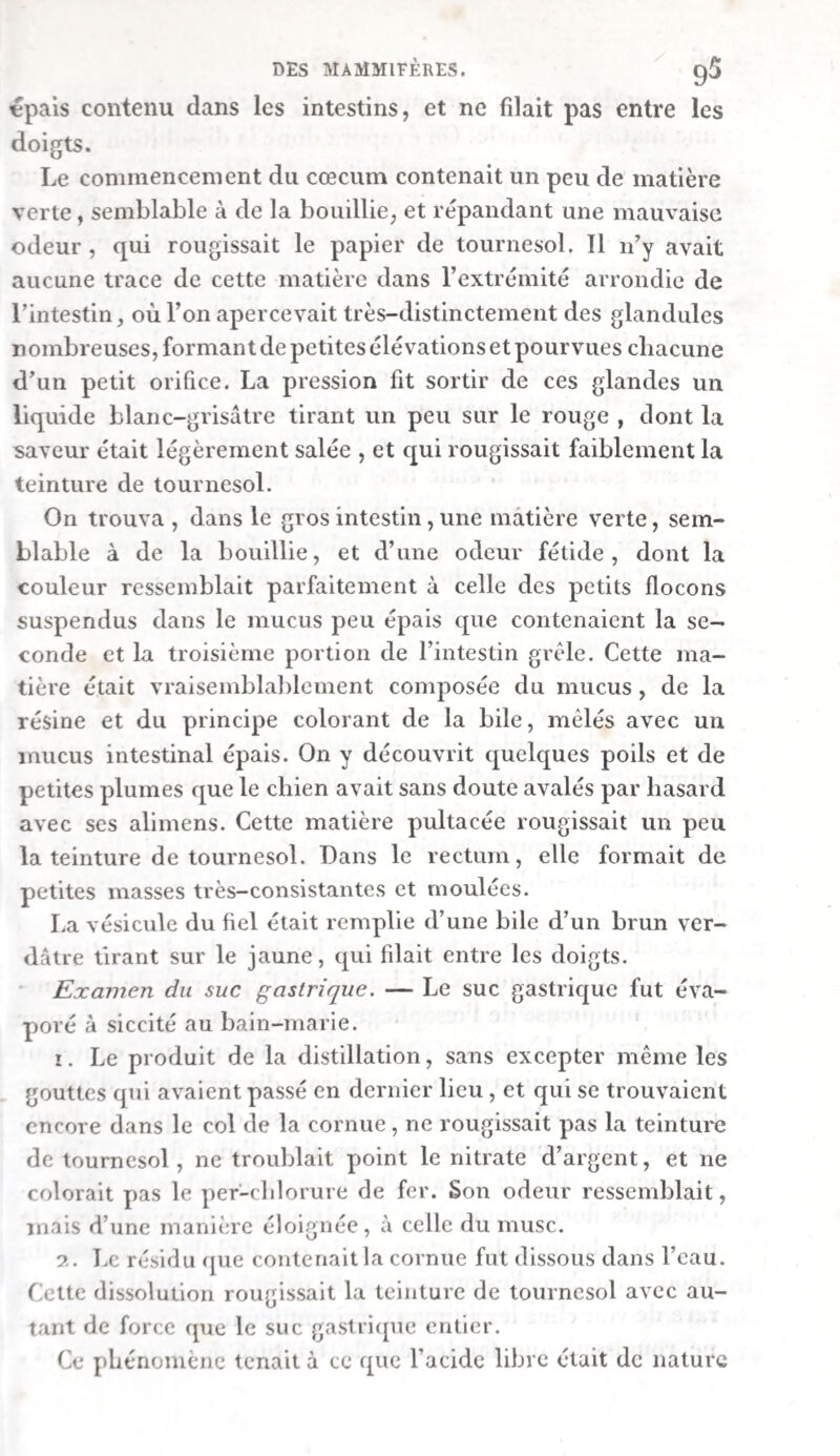 conde moitié, une masse liquide, brune rougeâtre, qui con¬ sistait en une petite quantité' de (locons muqueux bruns et en une liqueur trouble. 3. Gélatine. — On trouva dans le duodénum du cliien qui a\ ait mangé de la gélatine {exp. xne), un mélange de mucus T anc et jaune, et d’un liquide visqueux, jaune et transparent. Le reste de l’intestin grêle contenait une matière mucilagi- neuse, visqueuse et d’un blanc jaunâtre. On reconnaissait encore la gélatine à ses propriétés caractéristiques, celle de se prendre en gelée et celle de donner un précipité filant pai le chlore. 11 lut impossible de démontrer sa conversion en albumine ou en matière caséeuse. i 4- Beurre. — La première moitié de l’intestin grêle du chien nourri avec du beurre {exp. xme) offrit une masse pul- tacee a chaud, solide à froid, qui était formée de graisse d un blanc jaunâtre sale, et d’un peu de mucus. On trouva, uans la seconde moitié , une graisse semblable, avec une plus grande quantité de mucus et un liquide brun. 5. Caséum. — L’intestin grêle du cliien à qui l’on avait fait manger du fromage blanc {exp. xiv) contenait un mucus blanc-jaunâtre et translucide, avec un liquide aqueux et jaune-brunâtre. Le caséum ne paraissait point être converti en aibumine , car la liqueur filtrée ne se troubla point par 1 ébullition. Il n’avait point été changé non plus en gé¬ latine. Mais ce qui prouve qu’il était dissous dans le liquide intestinal, sous une autre forme quelconque , c’est que l’on obtint des précipités fort abondans par le chlorure d’é- tain, le per-clilorure de mercure et la teinture de noix de galle. 6°. Amidon. — La première moitié de l’intestin grêle ‘l’un chien qui avait mangé beaucoup d’amidon cuit dans l’eau {exp. xve^, contenait une bouillie liquide , mêlée d’une grande quantité de bile, et contenant de l’amidon, qui se colorait en bleu par l’addition de l’iode. L’acide nitrique versé dans le contenu de cet organe, préalablement étendu d’eau, détermina un précipité abondant d’amidon. La quan¬ tité de la bouillie liquide diminuait dans la seconde moitié de