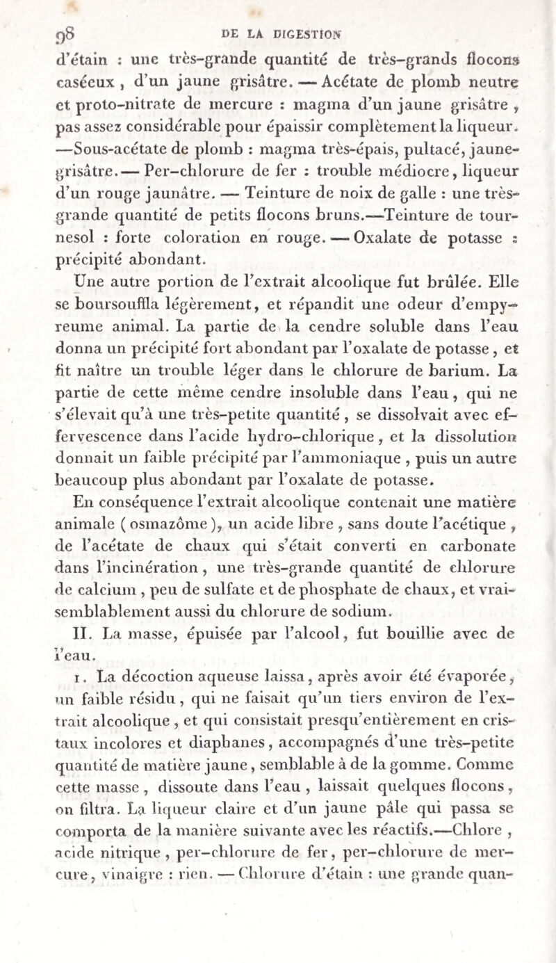 XX PRÉFACE. nomènes qui se succèdent dans les organes digestifs durant l’acte de la digestion. « Il résulte de l’examen des pièces du concours , qu’aucune d’elles n’a entièrement satisfait aux vues de l’Académie. Toutefois , deux Mémoires portant les numéros de réception i et 2, ont été jugés dignes d’être mentionnés honorablement. Les au¬ teurs ont fait un grand nombre d’expériences, et ils ont obtenu des résultats remarquables. D’après ce motif, et en considération des recherches dis¬ pendieuses auxquelles les auteurs se sont livrés, l'Académie attribue , a titre d’encouragement, une somme de quinze cents francs pour le Mémoire n°. 1 , et une pareille somme pour le Mémoire n°. 1. Les auteurs du premier Mémoire sont MM. François Leuret, élève interne de la Maison royale de Charenton, et Louis Lassaigne, prépa¬ rateur du cours de physique et de chimie a l’Ecole royale d’Al fort. L’auteur du second Mémoire n’a pas fait connaître son nom, et il est invité de dé¬ clarer son intention au secrétariat de l’Institut. a Comme nous ne nous sentions pas le besoin de recevoir des mains de l’Académie des Sciences de Paris un encouragement pour nos travaux litté¬ raires , et que nous n’attachions pas une grande importance à ce que nos noms fussent proclamés , nous refusâmes l’une et l’autre offre dans la lettre suivante : a Les juges de notre Mémoire sur la digestion , le résultat d’un travail pénible de plusieurs années, ne l’ayant pas trouvé digne du prix, nous 11e pou¬ vons accepter, ni la mention honorable, ni la ré-