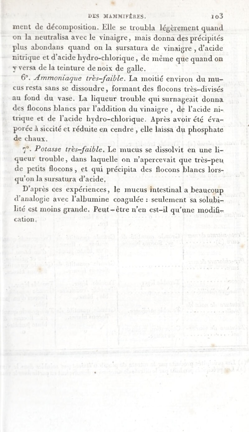 Si l’on ajoute de la chaux hydratée à la hile, la présence de l’ammmoniaque qui s’y trouve devient encore plus sen¬ sible. Comme elle contient en même temps du carbonate de soude, l’ammoniaque ne peut y exister que combinée avec l’acide carbonique. Action de la bile de bœuf sur les corps gras. — On versa une goutte d’huile d’olive dans environ \\ grammes de bile filtrée, et l’on agita souvent le mélange. Comme il ne s’opé¬ rait pas la moindre dissolution, on exposa le liquide à une chaleur modérée; mais chaque fois que l’on cessait de l’agi¬ ter, on voyait la goutte d’huile gagner la surface. Cette huile demeura fluide ; elle parut seulement devenir un peu trou- bl e , ce qui tenait peut-être à ce qu’elle s’était chargée de ebo- line. Si l’on ajoutait à la bile quelques gouttes d’acide liyclro- clilorique ou d’acide acétique , pour imiter ce qui a lieu quand la sécrétion acide de l’estomac se mêle avec elle, il ne s’ensuivait pas non plus la moindre dissolution de l’huile , soit à froid, soit à chaud. La bile se comporta de la même manière à l’égard du suif avec lequel On l’agita à une température suffisante pour met¬ tre ce dernier en fusion. Elle ne possède donc, ni par elle-même, ni par l’addi¬ tion d’un peu d’acide, la propriété de dissoudre la graisse. Sur la matière colorante de la, bile. — Fourcroy admettait déjà un principe colorant dans la bile, et quoique diverses expériences paraissent avoir fait douter ensuite de l’exis¬ tence d’une matière particulière de cette espèce, puisque la couleur de la bile fut attribuée en partie à la matière bi¬ liaire , Thénard a cependant admis (3) qu’il existe une ma¬ tière jaune particulière dans la bile de presque tous les ani¬ maux. Il pense que cette substance colorante constitue en¬ tièrement les calculs biliaires du bœuf, et qu’elle se ren¬ contre dans presque tous ceux de l’homme. Guidés par nos expériences, nous adoptons complètement cette opinion. Les circonstances suivantes démontrent qu’il existe réellement, (i) Traité de Chimie, 4e édit., t. iv, p. 58o.