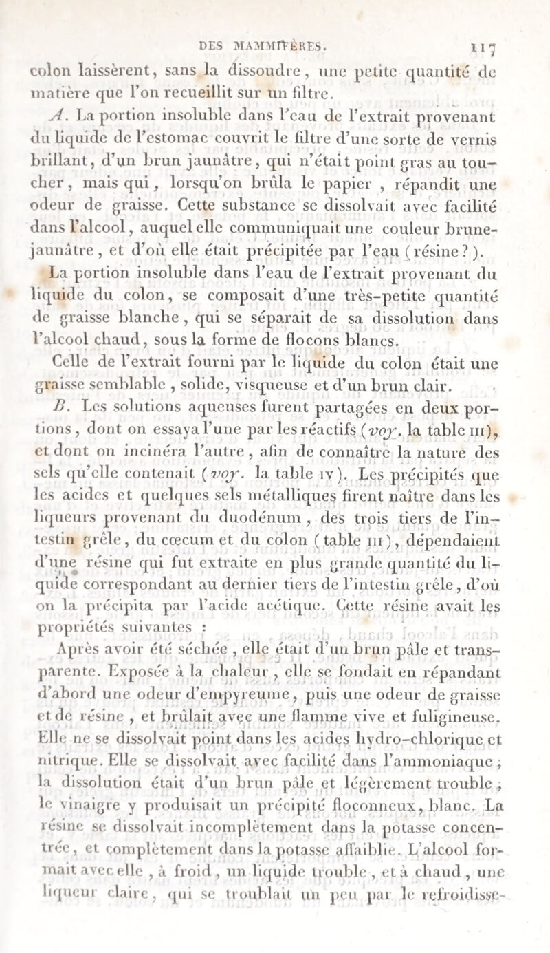 la panse contenait beaucoup de foin broyé, que l’animal avait mangé quelque temps avant l’expérience. Cinq des tubes furent trouvés dans le premier estomac ; le sixième avait passé dans le bonnet. Les herbes qu’ils contenaient n’étaient point digérées , et 11’avaient subi aucune altération , si ce n’est seulement que les fraîches avaient perdu leur couleur verte. Dans une autre expérience du même genre , faite sur une brebis qui fut tuée au bout de trente-sept heures, Spallanzani trouva les tubes dans le quatrième estomac. Les herbes qu’ils contenaient n’étaient pas sensiblement altérées , et parais¬ saient seulement un peu ramollies. Spallanzani croit avec raison que cette circonstance tenait à ce que la rumination n’avait point eu lieu. C’est pourquoi il fit de nouvelles ex¬ périences. Une brebis fut forcée d’avaler douze tubes, dont six contenaient des herbes fraîches et sèches mâchées et im¬ prégnées de salive , tandis que les six autres en l’enfermaient d’entières. L’animal rendit trois de ces tubes par la bouche , au bout de quatorze heures , et cinq sortirent par l’anus dans l’espace de trente-trois heures. Ceux qui avaient été vomis, étaient plus ou moins aplatis. Parmi les cinq que l’animal avait rendus par l’anus , deux étaient remplis d’herbes non digérées. Celles-ci n’avaient rien perdu, ni de leur poids, ni de leur consistance , tandis que les herbes mâ¬ chées , que contenaient les trois autres tubes , se trouvaient presqu’entièrement dissoutes. Ce qui restait dans leur in¬ térieur consistait en pédoncules et côtes de feuilles, telle¬ ment ramollis néanmoins , qu’ils se brisaient en les touchant. Dans deux tubes qui furent trouvés dans le quatrième estomac , les herbes n’étaient qu’un peu ramollies; mais elles n’avaient point été mâchées avant d’y être introduites. Deux tubes , que l’on rencontra dans le duodénum , et qui avaient été garnis d’herbes mâchées, étaient à moitié vides, et les résidus qu’ils contenaient encore, ramollis. De ces expériences, Spallanzani conclut que le suc gas¬ trique des brebis ne peut pas dissoudre les herbes, lorsqu’elles n’ont point été préalablement soumises à la mastication, mais qu’il ramollit, dissout et digère celles qui ont subi l’action