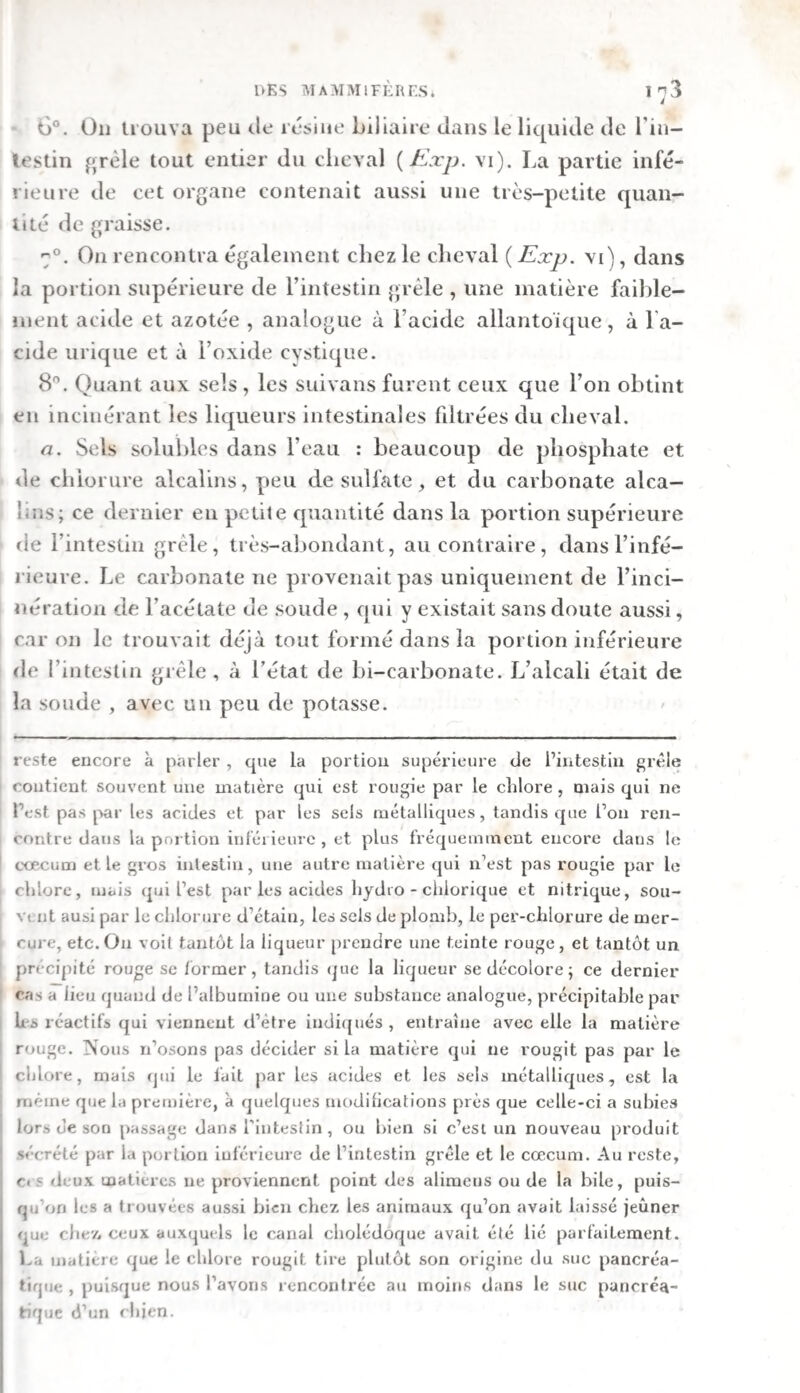 xij PKEFACE. seule, soit avec un acide, pour y découvrir les acides volatils et l’ammoniaque, une troisième évaporée a siccité et analysée par la voie humide, surtout au moyen de l’alcool, une dernière enfin inci¬ nérée. En traitant du chyle, nous nous sommes attachés principalement a indiquer les proportions relatives du caillot et du sérum, tant dans l’état frais que dans l’état sec. A cet effet nous mettions le chyle coagulé dans un entonnoir dont le bec fût incomplètement fermé par un tube de verre, et nous favorisions l’écoulement du sérum en agitant souvent le caillot avec ce tube. Au bout de quelques heures nous dé¬ terminions le poids du caillot et du sérum. Souvent les deux poids réunis se trouvaient inférieurs a ce¬ lui du chyle entier, parce qu’une portion de l’eau s’était évaporée pendant l’expérience. Le caillot et le sérum étaient ensuite desséchés au bain-marie et pesés de nouveau. Souvent aussi on les a soumis de plus à l’analyse, tant par la voie humide que par la voie sèche. A l’égard des réactifs dont nous nous sommes ser¬ vis dans nos analyses, l’iode, le chlore, la baryte, le suliate de fer, le sulfate de cuivre, leper-chlorure de mercure et le proto-nitrate de mercure ont été em¬ ployés en dissolution presque saturée * l’acide hydro- chlorique, l’acide nitrique, le chlorure d’étain, l’acé¬ tate de plomb neutre et le sous-acétate de plomb, dans un état de concentration médiocre ; enfin le per- chlorure de fer, dans un grand état de dilution. Le chlorure d’étain et le sulfate de fer devaient être considérés, a cause du fréquent contact de l’air,