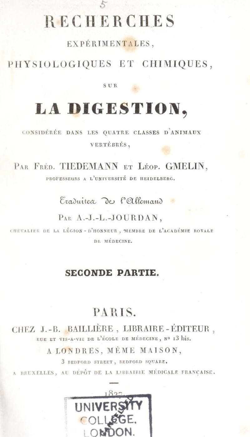 RECHERCHES EXPÉRIMENTALES, PHYSIOLOGIQUES ET CHIMIQUES, SUR LA DIGESTION, CONSIDÉRÉE DANS LES QUATRE CLASSES d’aNIMAUX VERTÉBRÉS, Fréd. TIEDEMANN et Léop, GMELIN, PROFESSEURS A l’uNIVERSITÉ DE HEIDELBERG. Um()uite(5L Par A.-.T.-L.-jourdan, ( HEVALIER DE LA LEGION - d’hOWNEUR , -MEMBRE DE l’aCADÉMIE ROYALE DE MÉDECINE. SECONDE PARTIE. PARIS. CIIF.Z, J.-B. BAILLIÈRE, LIBRAIRE-ÉDITEUR, RUE ET VIS-A-VIS DE l’ÉCOLE DE MEDECINE, N° l3 bis. A LONDRES, MÊME MAISON, 3 BEDFORD STREET, EEDFORD SQUARE, A HRLXELLLS, al IIÉPIIT DE LA LUiHAIBlL: MEDICALE FRANÇAISE. univerVM ^OLl^E, I OIJÜON.