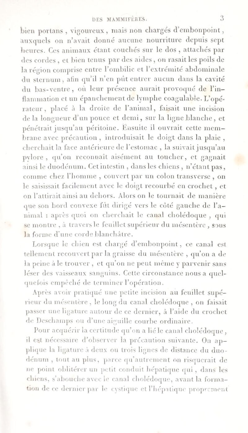 bien povtans , vigoureux, mais non chargés d’embonpoint, auxquels on n’avait donné aucune nourriture depuis sept heures. Ces aniinaux étant couchés sur le dos , attachés par des cordes , et Ijlen tenus par des aides , on rasait les poils de la région comprise entre roinhilic et l’extrémité abdominale du sternum, afin qu’il n’en put entrer aucun dans la cavité du bas-ventre, où leur présence aurait provoqué de l’in¬ flammation et un épanchement de lymphe coagulable. L’opé¬ rateur , placé à la droite de l’animal, faisait une incision de la longueur d’un pouce et demi, sur la ligne blanche , et pénétrait jusqu’au péritoine. Ensuite il ouvrait cette mem¬ brane avec précaution , introduisait le doigt dans la plaie , cherchait la face antérieure de restomac , la suivait jusqu’au pvlore , ([u’on reconnaît aisément au toucher, et gagnait ainsi le duodénum. Cet intestin , dans les chiens , n’étant pas, comme cliez l’homme , couvert par un colon transversc , on le saisissait facilement avec le doigt recourbé en crochet, et on l’attirait ainsi au dehors. Alors on le tournait de manièi e i[ue son bord convexe fut dirigé vers le coté gauche de l’a¬ nimal : après f[Uoi on cherchait le canal cholédoc^iie , qui SC montre , à travers le feuillet supérieur du mésentère , sous la forimî d’une corde Idanchâtre. Lorsque le chien est chargé d’embonpoint, ce canal est tellement recouvert par la graisse du mésentère , c|u’on a de la peine à le trouver , et c[u’on ne peut même y parvenir sans léser des vaisseaux sanguins. Cette circonstance nous a quel- ijuelois enqiêché de terminer l’opération. Après avoir praticjué une petite incision au feuillet supé¬ rieur du mésentère , le long du canal choIédoc[ue , on faisait passer une ligature autour de ce dernier, à l’aide du crochet de Deschamjis ou d’une aiguille courbe ordinaiie. I‘our acquérir la certitude (pi’on a lié le canal cholédoque , il est nécessaire d’ohsei ver la ])rccautlon suivante. On ap- prujue la ligature à deux ou trois lignes de distance du duo¬ dénum , tf)Ut au j)ius, ])arc(! qu’autrcuuent on risejucrait de ne j)oint oblitérer un ]&gt;elit conduit hépatique ([ui , dans les chiiujs, s’abouche avec le canal cholédo(|ue, avant la forma¬ tion de ce dei nicr par le cystique et l’iiéjiatiqiu' jn’op' rrnent