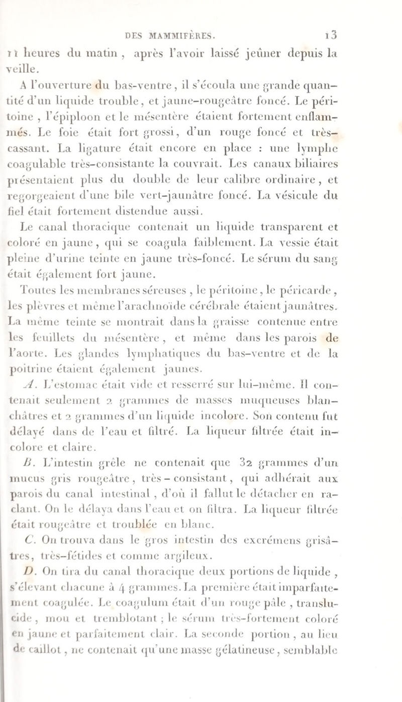 T1 heures du matin , après l’avoir laissé jeûner depuis la veille. A l’ouverture du bas-ventre, il s’écoula une grande cpian- tité d’un liquide trouble, et jaune-rougeâtre foncé. Le péri¬ toine , l’épiploon et le mésentère étaient fortement enllam- jnés. Le foie était fort grossi, d’un rouge foncé et très- cassant. La ligature était encore en place : une lymphe coagulable très-consistante la couvrait. Les canaux biliaires piésentaient plus du doulde de leur calibre ordinaire, et re{jorgeaient d’une bile vert-jaunâtre foncé. La vésicule du fiel était fortement distendue aussi. Le canal thoracique contenait un liquide transparent et coloré en jaune, qui se coagula faiblement. La vessie était pleine d’urine teinte en jaune très-foncé. Le sérum du sang était également fort jaune. ’foutes les membranes séreuses , le j)éritoine, le péricarde , les plèvres et même l’aracbnoide cérébrale étaient jaunâtres. La même teinte se montrait dans la graisse contenue entre les feuillets du mésentère , et même dans les parois de l’aorte. Les glandes lympbaticjues du bas-ventre et de la poitrine étaient également jaunes. A. L’estomac était vnle et resserré sur lui-même. 11 con¬ tenait seulement 2 grammes de masses muqueuses Jjlan— châtres et 2 grammes d’un liquide incolore. Son contenu fut délayé dans de l’eau et fdtré. La liqueur liltrée était in¬ colore et claire. 1j . L’intestin grêle ne contenait que 32 grammes d’un mucus gris rougeâtre, très - consistant, ([ui adhérait aux parois du canal intestinal , d’où il fallut le détacher en ra¬ clant. On le «lélaya dans l’eau et on (iltra. La liipieiir fdtrée était rougeâtre et troublée en blanc. C. On trouva dans le gros intestin des excrémens grisâ¬ tres, très-fétides et comme argileux. I). Oti tira du canal lhoraci([ue deux portions de liquide , s’élevant cbacune à 4 {;ramni(‘S.La première était imparfaite- inent coagulée. Le coagulum était d’un rouge pâle , translu¬ cide , mou et tremblotant ; le sérum (res-fortenient coloré en jaune et jiarfaitement dair. La se(onde jiortion , au lieu de caillot, ne contenait qu’une masse gélatineuse, semblable