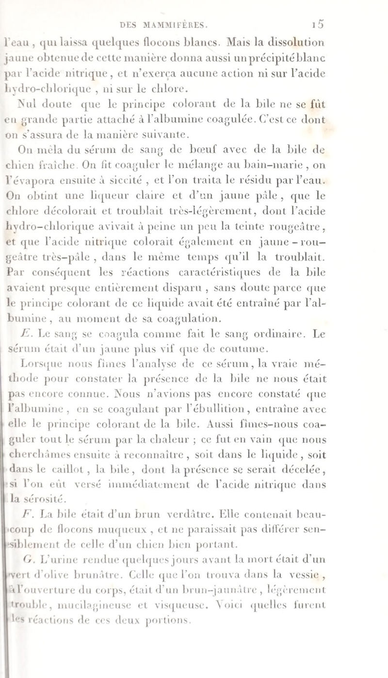 l’eau , (jui laissa quelques flocons blancs. Mais la dissolution jaune obtenue de cette manière donna aussi un précipité blanc par l’acide nitrique, et n’excrça aucune action ni sur l’acide bydro-cldoriqiie , ni sur le chlore. Nul doute c[ue le principe colorant de la bile ne se fut on grande partie attaclié à ralbumine coagulée. C’est ce dont on s’assura de la manière suivante. On mêla du sérum de sang de bœuf avec de la bile de chien fraîche. Ou fit coaguler le mélange au bain-marie , on l’évapora ensuite à siccité , et l’on traita le résidu par l’eau. On obtint une li&lt;[ueur claire et d’un jaune pale , c[ue le chlore décolorait et troublait très-légèrement, dont l’acide livdro-chloriqiie avivait à peine un jieu la teinte rougeâtre, et que l’acide nitrique colorait également en jaune-rou— ge.âtre très-pâle , dans le même temps (pi’il la troublait. Par conséquent les réactions caractéristiipies de la bile avaient presque entièrement disparu , sans doute parce que le principe colorant de ce liquide avait été entraîné par l’al¬ bumine , au moment de sa coagulation. E. L c sang se coagula comme fait le sang ordinaire. Le sérum était d’un jaune jdus vif que de coutume. Lors([ne nous fîmes l’analyse de ce sérum, la vraie mé¬ thode pour constater la présence de la bile ne nous était pas encore connue. Nous n’avions pas encore constaté ([ue l’albumine, en se coagulant par l’ébuHition, entraîne avec elle le ])rincipe colorant de la bile. Aussi fîmes-nous coa¬ guler tout le sérum par la chaleur ; ce fut en vain (|ue nous cherchâmes ensuite à reconnaître , soit dans le litpiide , soit dans le caillot, la bile, dont la présence se serait décelée, si l’on eût versé immédiatement de l’acide nitrique dans la sérosité. F. La bile était d’un brun verdâtre. Elle contenait beau- cou]) de flocons muqueux , et ne paraissait pas ditFérer sen¬ siblement de celle d’un chien bien jioi tant. (f. L’urine rendue; ([ludques jours avant la mort était d’un 'vert d’olive brunâtre. Celli; (jue l’on trouva dans la vessie , à l’on vertui e du coi jis, était d’un brun-jaunâtre , l(‘.f;èreineiil trouble, mucilagineuse et visejueuse. ^ oici (pielles lurent les réac tious de c&lt;‘s d(.'ux jiortions.