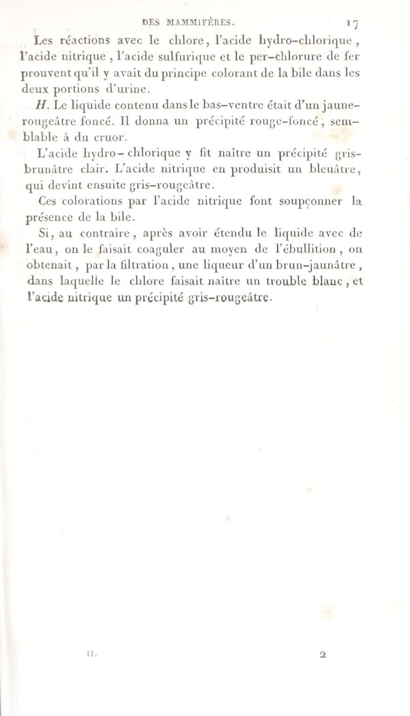 Les réactions avec le chlore, l’acide liydro-chlorique , l’acide nitrique , l’acide sulfurique et le per-chlorure de fer prouvent qu’il y avait du principe colorant de la bile dans les deux portions d’urine. H. Le liquide contenu dans le bas-ventre était d’un jaune- rougeâtre foncé. Il donna un précipité rouge-foncé, sem¬ blable à du cruor. L’acide bydro-cblorique y fit naître un précipité gris- brunâtre clair. L’acide nitrique en produisit un bleuâtre, qui devint ensuite gris-rougeâtre. Ces colorations par l’acide nitrique font soupçonner la présence de la bile. Si, au contraire, après avoir étendu le liquide avec de l’eau, on le faisait coaguler au moyen de rébullition , on obtenait , parla filtration , une liqueur d’un brun-jaunâtre , dans laquelle le chlore faisait naître un trouble blanc , et l’acide nitrique un précipité gris-rougeâtre. 11. 2