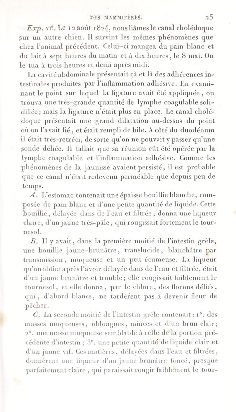 Exp. VI*. Le 12 août 1824, nous liâmes le canal cholédoque ^ur un autre chien. Il survint les mêmes phénomènes que chez l’animal précédent. Celui-ci mangea du pain blanc et du lait à sept heures du matin et à dix heures, le 8 mai. On le tua à trois heures et demi après midi. La cavité abdominale présentait çà et là des adhérences in¬ testinales produites par rinflammation adhésive. En exami¬ nant le point sur lequel la ligature avait été appliquée , on trouva une très-grande quantité de lymphe coagulable soli¬ difiée; mais la ligature n’était plus en place. Le canal cholé¬ doque présentait une grand dilatation au-dessus du point où on l’avait lié, et était rempli de bile. A côté du duodénum il était très-retréci, de sorte qu’on ne pouvait y passer qu’une sonde déliée. Il fallait que sa réunion eût été opérée par la lymphe coagulable et l’inflamination adhésive. Comme les phénomènes de la jaunisse avaient persisté, il est probable &lt;jue ce canal n’était redevenu perméable que depuis peu de temps. A. L’estomac contenait une épaisse bouillie blanche, com¬ posée de pain blanc et d’une petite quantité de liquide. Cette bouillie, délayée dans de l’eau et fdtrée, donna une liqueur claire, d’un jaune très-pâle, qui rougissait fortement le tour¬ nesol. Jj. Il y avait, dans la première moitié de l’intestin grêle, une bouillie jaune-brunâtre, translucide, blanchâtre par transmission, muqueuse et un peu écumeuse. La liqueur rju’on obtintaprès l’avoir délayée dans de l’eau et filtrée, était d’un jaune brunâtre et trouble; elle rougissait faiblement le tournesol, et elle donna, par le chlore, des flocons déliés, qui, d’abord blancs, ne tardèrent pas à devenir fleur de jiêcher. C\ La seconde moitié de l’intestin grêle contenait: i®. des masses muqueuses, oblongues , minces et d’un brun clair; une masse mu([ueuse semblable à celle de la portion pré¬ cédente d’intestin ; 3. une ])etite quantité de liquide clair et d’un jaune vif. Ces matières, délayées dans l’eau et filtrées, donnèrent une Hrjucur d’un jaune brunâtre foncé, [)resque parfaitement claire , qui paraissait rougir faiblement le tour-