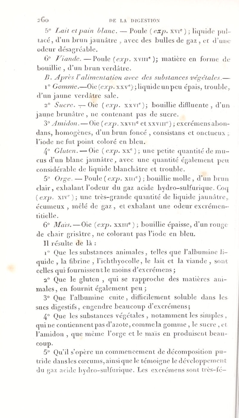 2Gü 5 T.nil cl pain blanc. — Poule ( cxp. xvi® ) ; liquide pui- tacé, iruu Iji uii jauuatic , avec des bulles de yaz , et d’ime odeur désagréable. () Viande.—Poule {exp. xviii® ); matière en forme de bouillie , d’un brun verdâtre. J&gt;. Apres Valinicnlalion avec des substances végétales.— 1° Gomme.—Oie (ca:y7. xxv')q liquide unpeu épais, trouble, d’un jaune verdâtre sale. 2° Sucre. T-Oie {exp. xxvi®); bouillie difïluente , d’un jaune brunâtre , ne contenant pas de sucre. 3° Amidon. — Oie {exp. xxvii® et xxvin'’) ; excrémensabon- dans, homogènes, d’un brun foncé , consistans et onctueux ; l’iode ne fut point coloré en bleu. 4® Gluten. — Oie ( exp. xx® ) ^ une petite quantité de mu¬ cus d’un blanc jaunâtre, avec une quantité également peu considérable de liquide blancliâtre et trouble. 5” Orge. — Poule ( exp. xiii®) ; bouillie molle , d’un brun clair, exhalant Podciir du gaz acide bydro-sulfurique. Co(| {exp. xiv® ) ; une très-grande quantité de liquide jaunâtre, écumeux , mêlé de gaz , el exhalant une odeur excrémen- titielle. 6 Mais.—Oie {exp. xxin® ) ; bouillie épaisse, d’un rouge de chair grisâtre, ne colorant pas l’iode en bleu. 11 résulte de là : i Que les substances animales, telles que l’albumine li¬ quide , la fd^rine , richthyocolle, le lait et la viande , sont celles qui fournissent le moins d’excrémens j 2® Que le gluten , cpii se rapproche des matières ani¬ males , en fournit également peu ; 3° Que l’albumine cuite , difficilement soluble dans les sucs digestifs, engendre beaucoup d’excrémens; 4* Que les substances végétales , notamment les simples , qui ne contiennent pas d’azote, commela gomme , le sucre , et l’amidon , que même l’orge et le maïs en produisent beau¬ coup. 5° Qu’il s’opère un commencement de décomposition pu¬ tride dansles cæcums, ainsi que le témoigne le développement du gaz acide bydro-sulfurique. Les excrémens sont très-lé—