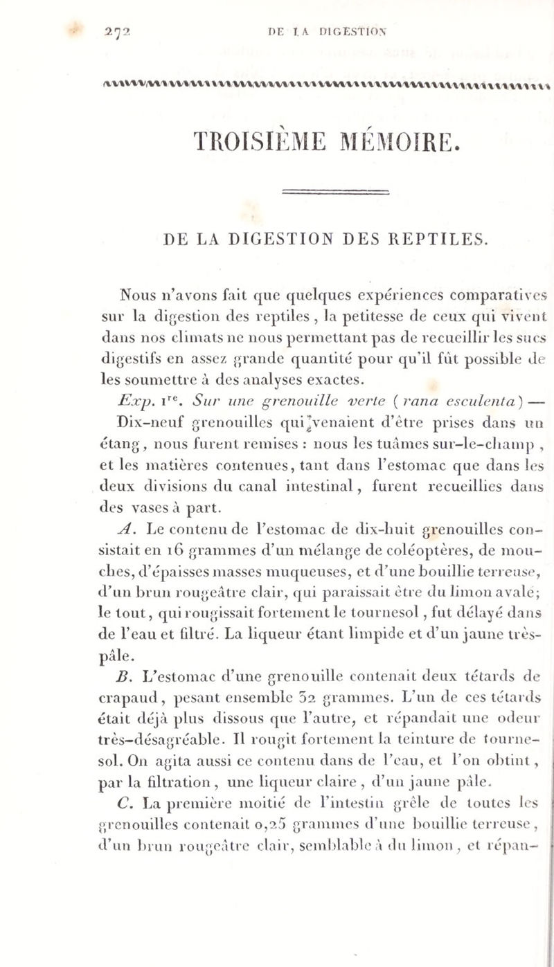 TROISIEME MEMOIRE. DE LA DIGESTION DES REPTILES. Nous n’avons fait que quelques expériences comparatives sur la digestion des reptiles , la petitesse de ceux qui vivent dans nos climats ne nous permettant pas de recueillir les sucs digestifs en assez grande quantité pour qu’il fût possible de les soumettre à des analyses exactes. Exp. i’’®. Sur une grenouille verte {rana esciilenta) — Dix-neuf grenouilles qui’venaient d’être prises dans un étang, nous furent remises : nous les tuâmes sur-le-champ , et les matières contenues, tant dans l’estomac que dans les deux divisions du canal intestinal, furent recueillies dans des vases à part. A. Le contenu de l’estomac de dix-huit grenouilles con¬ sistait en 16 grammes d’un mélange de coléoptères, de mou¬ ches, d’épaisses masses muqueuses, et d’une bouillie terreuse, d’un brun rougeâtre clair, qui paraissait être du limon avale; le tout, qui rougissait fortement le tournesol, fut délayé dans de l’eau et fdtré. La liqueur étant limpide et d’un jaune très- pâle. B. L’estomac d’une grenouille contenait deux têtards de crapaud, pesant ensemble 52 grammes. L’im de ces têtards était déjà plus dissous que l’autre, et répandait une odeur très-désagréable. Il rougit fortement la teinture de tourne- i sol. On agita aussi ee contenu dans de l’eau, et l’on obtint, par la filtration, une liqueur claire , d’un jaune pâle. C. La première moitié de l’intestin grêle de toutes les grenouilles contenait o,25 grammes d’une bouillie terreuse, d’un brun rougeâtre clair, semblable à du limon, et répan-