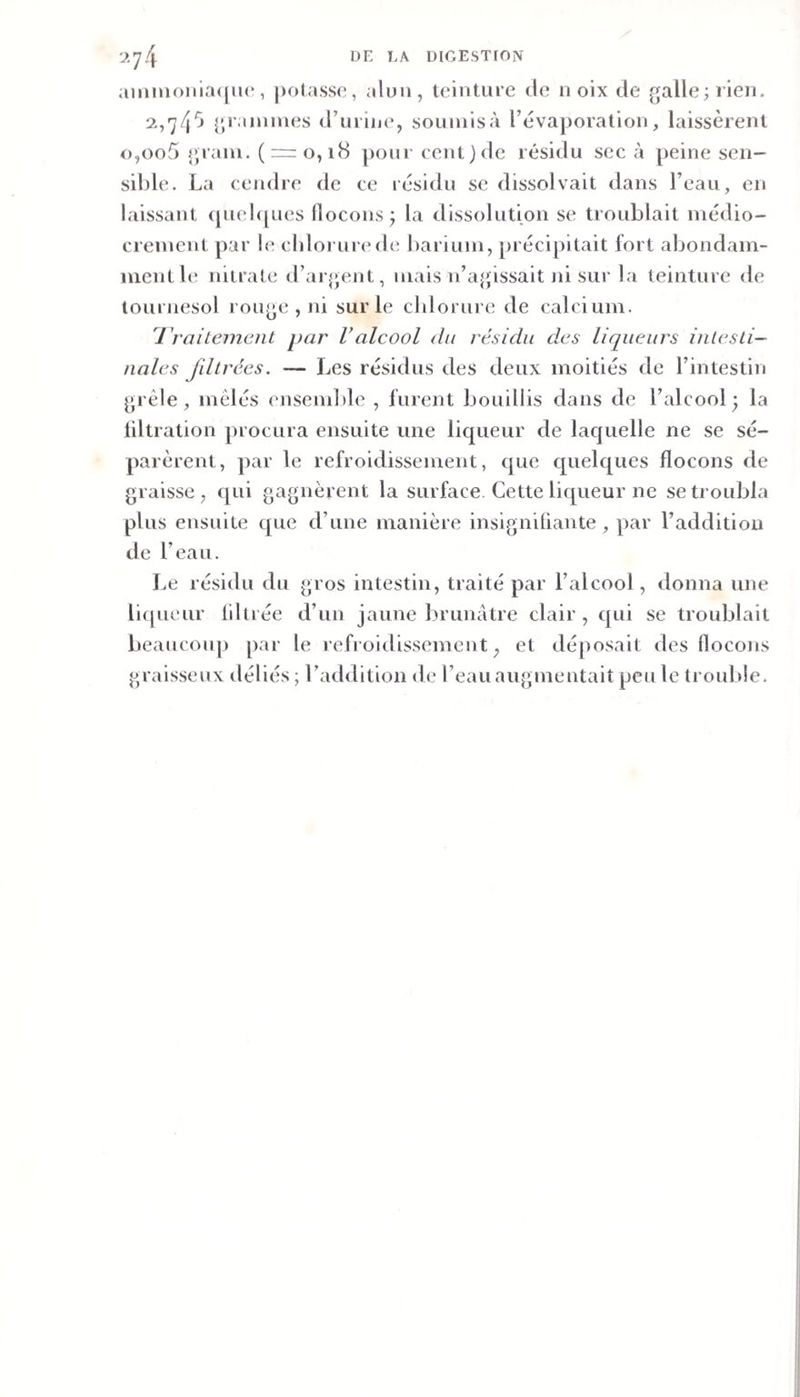 aimnoiliaqiu*, jiolasso, alun, teinture de noix de galle; rien. 2.,'j/j^j {jrainines d’urine, soumis à l’évaporation, laissèrent o,oo5 grain. (r:=o, i8 pour cent) de résidu sec à peine sen¬ sible. La cendre de ce résidu se dissolvait dans l’eau, en laissant (pudiques flocons^ la dissolution se troublait médio¬ crement par le cIdoruiaMb; liarium, précipitait fort aljondam- mentle nitrate il’argent, mais n’agissait ni sur la teinture de tournesol rouge , ni sur le chlorure de calcium. l'raitemcnt par Valcool du résida des liqueurs intesti¬ nales fdlrées. — Les résidus des deux moitiés de l’intestin grêle, mêlés ensemlile , furent bouillis dans de l’alcool^ la liltration procura ensuite une liqueur de lacjuelle ne se sé¬ parèrent, par le refroidissement, que cpielques flocons de graisse, c[ui gagnèrent la surface. Cette liqueur ne se troubla plus ensuite que d’une manière insigniüante, par l’addition de l’eau. Le résidu du gros intestin, traité par l’alcool, donna une liipieur liltrée d’un jaune brunâtre clair, qui se troublait beaucoup par le refroidissement, et déposait des flocons graisseux déliés ; l’addition de l’eau augmentait peu le trouble.