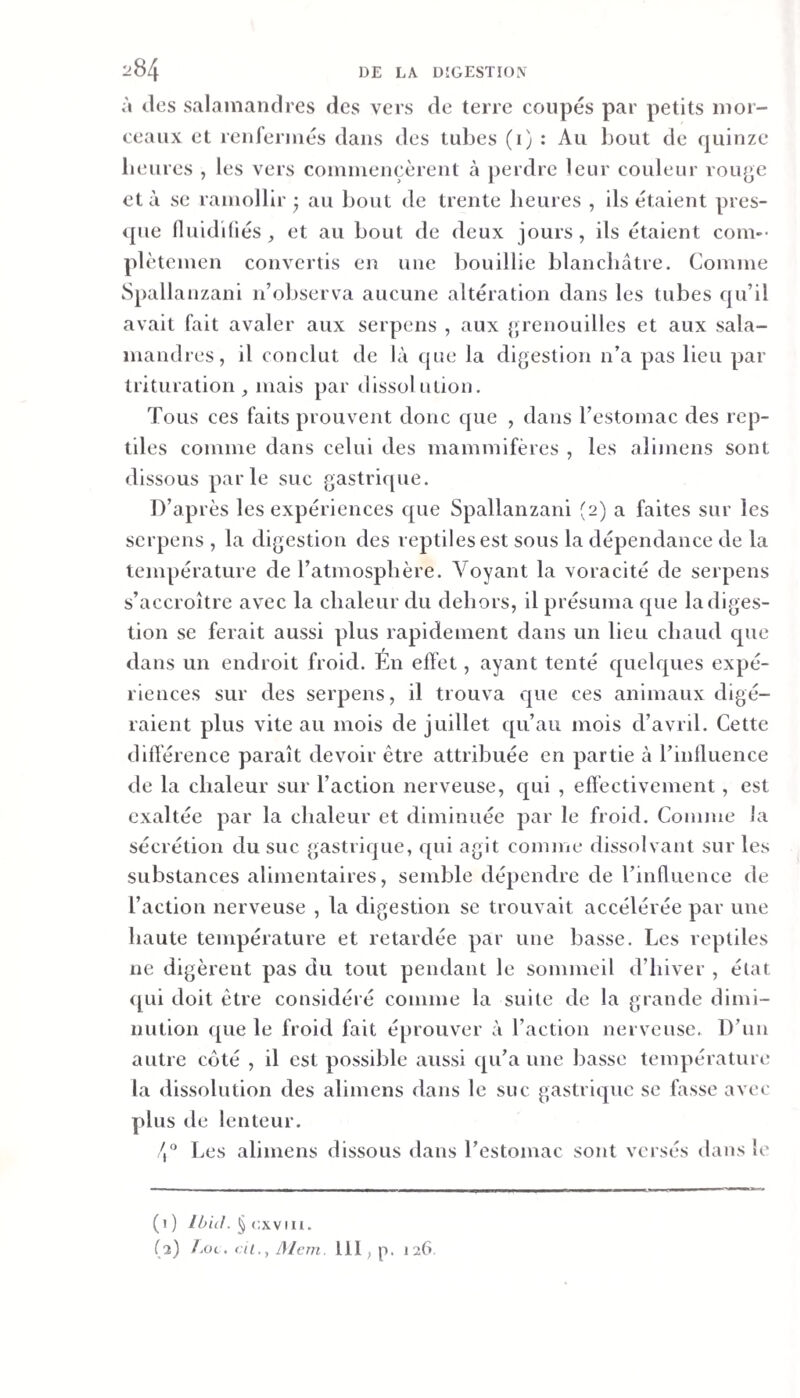 à dos salamandres des vers de terre coupés par petits mor¬ ceaux et renfermés dans des tubes (i) : Au bout de quinze benres , les vers commencèrent à perdre leur couleur roinjc et à se ramollir; au bout de trente heures , ils étaient pres¬ que fluidiliés, et au bout de deux jours, ils étaient coin-- plètemen convertis en une bouillie blanchâtre. Comme Spallanzani n’observa aucune altération dans les tubes qu’il avait fait avaler aux serpens , aux {grenouilles et aux sala¬ mandres, il conclut de là que la di{&gt;estlon n’a pas lieu par trituration, mais par dissolution. Tous ces faits prouvent donc que , dans l’estomac des rep¬ tiles comme dans celui des mammifères , les alimens sont dissous parle suc {gastrique. D’après les expériences que Spallanzani (2) a faites sur les serpens , la digestion des reptiles est sous la dépendance de la température de l’atmosphère. Voyant la voracité de serpens s’accroître avec la chaleur du dehors, il présuma que la diges¬ tion se ferait aussi plus rapidement dans un lieu chaud que dans un endroit froid. Én effet, ayant tenté quelques expé¬ riences sur des serpens, il trouva que ces animaux digé¬ raient plus vite au mois de juillet qu’au mois d’avril. Cette différence paraît devoir être attribuée en partie à l’influence de la chaleur sur l’action nerveuse, qui , effectivement , est exaltée par la chaleur et diminuée par le froid. Comme la sécrétion du suc gastrique, qui agit comme dissolvant sur les substances alimentaires, semble dépendre de l’influence de l’action nerveuse , la digestion se trouvait accélérée par une haute température et retardée par une basse. Les reptiles ne digèrent pas du tout pendant le sommeil d’hiver , état (pii doit être considéré comme la suite de la grande dimi¬ nution que le froid fait éprouver à l’action nerveuse. D’un autre coté , il est possible aussi cpi’a une basse température la dissolution des alimens dans le suc gastricpic se fasse avec plus de lenteur. Les alimens dissous dans l’estomac sont versés dans le (i ) Ibii!. § cxvui.